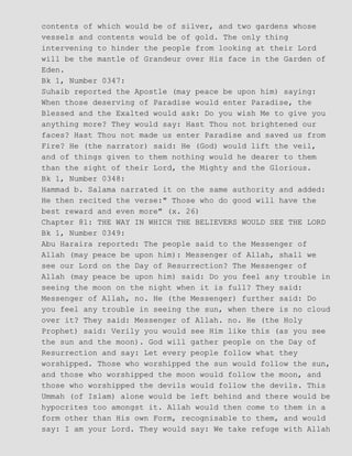 contents of which would be of silver, and two gardens whose
vessels and contents would be of gold. The only thing
intervening to hinder the people from looking at their Lord
will be the mantle of Grandeur over His face in the Garden of
Eden.
Bk 1, Number 0347:
Suhaib reported the Apostle (may peace be upon him) saying:
When those deserving of Paradise would enter Paradise, the
Blessed and the Exalted would ask: Do you wish Me to give you
anything more? They would say: Hast Thou not brightened our
faces? Hast Thou not made us enter Paradise and saved us from
Fire? He (the narrator) said: He (God) would lift the veil,
and of things given to them nothing would he dearer to them
than the sight of their Lord, the Mighty and the Glorious.
Bk 1, Number 0348:
Hammad b. Salama narrated it on the same authority and added:
He then recited the verse:" Those who do good will have the
best reward and even more" (x. 26)
Chapter 81: THE WAY IN WHICH THE BELIEVERS WOULD SEE THE LORD
Bk 1, Number 0349:
Abu Haraira reported: The people said to the Messenger of
Allah (may peace be upon him): Messenger of Allah, shall we
see our Lord on the Day of Resurrection? The Messenger of
Allah (may peace be upon him) said: Do you feel any trouble in
seeing the moon on the night when it is full? They said:
Messenger of Allah, no. He (the Messenger) further said: Do
you feel any trouble in seeing the sun, when there is no cloud
over it? They said: Messenger of Allah. no. He (the Holy
Prophet) said: Verily you would see Him like this (as you see
the sun and the moon). God will gather people on the Day of
Resurrection and say: Let every people follow what they
worshipped. Those who worshipped the sun would follow the sun,
and those who worshipped the moon would follow the moon, and
those who worshipped the devils would follow the devils. This
Ummah (of Islam) alone would be left behind and there would be
hypocrites too amongst it. Allah would then come to them in a
form other than His own Form, recognisable to them, and would
say: I am your Lord. They would say: We take refuge with Allah
 