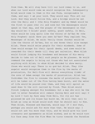 from thee. We will stay here till our Lord comes to us. and
when our Lord would come we would recognise Him. Subsequently
Allah would come to them in His own Form, recognisable to
them, and say: I am your Lord. They would say: Thou art our
Lord. And they would follow Him, and a bridge would be set
over the Hell; and I (the Holy Prophet) and my Ummah would be
the first to pass over it; and none but the messengers would
speak on that day, and the prayer of the messengers on that
day would be: O Allah! grant safety, grant safety. In Hell,
there would be long spits like the thorns of Sa'dan He (the
Holy Prophet) said: Have you seen Sa'dan? They replied: Yes,
Messenger of Allah. He said: Verily those (hooks) would be
like the thorns of Sa'dan, but no one knows their size except
Allah. These would seize people for their misdeeds. Some of
them would escape for their (good) deeds, and some would be
rewarded for their deeds till they get salvation. When Allah
would finish judging His bondsmen and because of His mercy
decide to take out of Hell such people as He pleases. He would
command the angels to bring out those who had not associated
anything with Allah; to whom Allah decided to show mercy.
those who would say: There is no god but Allah. They (the
angels) would recognise them in the Fire by the marks of
prostration, for Hell−fire will devour everything (limb) of
the sons of Adam except the marks of prostration. Allah has
forbidden the fire to consume the marks of prostration. They
will be taken out of the Fire having been burnt, and the water
of life would be poured over them, and they will sprout as
seed does In the silt carried by flood. Then Allah would
finish judging amongst His bondsmen; but a man who will be the
last to enter Paradise will remain facing Hell and will say: O
my Lord I turn my face away from Hell, for its air has
poisoned me ard its blaze has burnt me. He will then call to
Allah as long as Allah would wish that he should call to Him.
Then Allah, Blessed and Exalted, would say: If I did that,
perhaps you would ask for more than that. He would say: I
would not ask You more than this, and he would give his Lord
covenants and agreements as Allah wished, and so He would turn
his face away from the Fire When he turns towards the Paradise
 