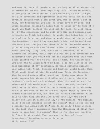 and sees it, he will remain silent as long as Allah wishes him
to remain so. He will then say: O my Lord I bring me forward
to the gate of the Paradise. Allah would say to him: Did you
not give covenants and agreements that you would not ask for
anything besides what I had given you. Woe to thee! O son of
Adam, how treacherous you are! He would say: O my Lord! and
would continue calling to Allah till He would say to him: If I
grant you that, perhaps you will ask for more. He will reply:
No, by Thy greatness, and he will give His Lord promises and
covenants as Allah had wished. He would then bring him to the
gate of the Paradise, and when he would stand at the gate of
the Paradise, it would lay open before him. and he would see
the bounty and the joy that there is in it. He would remain
quiet as long as Allah would desire him to remain silent. He
would then say: O my Lord, admit me to Paradise. Allah.
Blessed and Exalted, would say: Did you not give covenants and
agreements that you would not ask for anything more than what
I had granted you? Woe to you! son of Adam, how treacherous
you are! And he would say: O my Lord, I do not wish to be the
most miserable of Thy creatures. He would continue calling
upon Allah till Allah, Blessed and Exalted, would laugh. When
Allah would laugh at him, He would say: Enter the Paradise.
When he would enter, Allah would say: State your wish. He
would express his wishes till Allah would remind him (the
desire of) such and such (things). When his desires would be
exhausted Allah would say: That is for thee and, besides it,
the like of it also. 'Ata' b. Yazid said: Abu Sa'id al−Khudri
was with Abu Huraira and be did not reject anything from the
hadith narrated by him, but when Abu Huraira narrated:" Allah
said to that man; ind its like along with it," Abu Sa'id
said:" Ten like it along with it," O Abu Huraira. Abu Huraira
said: I do not remember except the words:" That is for you and
a similar one along with it." Abu Sa'id said: I bear witness
to the fact that I remembered from the Messenger of Allah (may
peace be upon him) his words:" That is for thee and ten like
it." Abu Huraira said: That man was the last of those
deserving of Paradise to enter Paradise.
Bk 1, Number 0350:
 