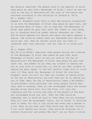 Abu Huraira reported: The people said to the Apostle of Allah
(may peace be upon him): Messenger of Allah I shall we see our
Lord on the Day of Resurrection? The rest of the hadith was
narrated according to the narration of Ibrahim b. Sa'd.
Bk 1, Number 0351:
Hammam b. Munabbih said: This is what Abu Huraira transmitted
to us from the Messenger of Allah (may peace be upon him), and
he narrated many of them;− one of them was: The Messenger of
Allah (may peace be upon him) said: The lowest in rank among
you in Paradise would be asked: Desire (whatever you like).
And he would express his desire and again and again express a
desire. tHe would be asked: Have you expressed your desire? He
would say: Yes. Then He (Allah) would say: For thee is
(granted) what thou desirest, and the like of it along with
it.
Bk 1, Number 0352:
Abu Sa'id al−Khudri reported: Some people during the lifetime
of the Messenger of Allah (may peace be upon him) said:
Messenger of Allah! shall we see our Lord on the Day of
Resurrection? The Messenger of Allah (may peace be upon him)
said: Yes, and added: Do you feel any trouble in seeing the
sun at noon with no cloud over it, and do you feel trouble in
seeing the moon (open) in the full moonlit night with no cloud
over it? They said: No, Messenger of Allah! He (the Holy
Prophet) said: You will not feel any trouble in seeing Allah
on the Day of Resurrection any more than you do in seeing any
one of them. When the Day of Resurrection comes a Mu'adhdhin
(a proclaimer) would proclaim: Let every people follow what
they used to worship. Then all who worshipped idols and stones
besides Allah would fall into the Fire, till only the
righteous and the vicious and some of the people of the Book
who worshipped Allah are left. Then the Jews would be
summoned, and it would be said to them: What did you worship?
They will say: We worshipped 'Uzair, son of Allah. It would be
said to them: You tell a lie; Allah had never had a spouse or
a son. What do you want now? They would say: We feel thirsty,
O our Lord! Quench our thirst. They would be directed (to a
certain direction) and asked: Why don't you go there to drink
 