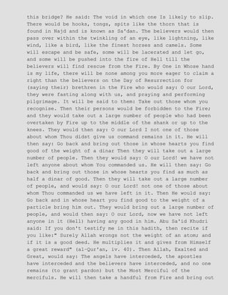 this bridge? He said: The void in which one Is likely to slip.
There would be hooks, tongs, spits like the thorn that is
found in Najd and is known as Sa'dan. The believers would then
pass over within the twinkling of an eye, like lightning, like
wind, like a bird, like the finest horses and camels. Some
will escape and be safe, some will be lacerated and let go,
and some will be pushed into the fire of Hell till the
believers will find rescue from the Fire. By One in Whose hand
is my life, there will be none among you more eager to claim a
right than the believers on the Day of Resurrection for
(saying their) brethren in the Fire who would say: O our Lord,
they were fasting along with us, and praying and performing
pilgrimage. It will be said to them: Take out those whom you
recognise. Then their persons would be forbidden to the Fire;
and they would take out a large number of people who had been
overtaken by Fire up to the middle of the shank or up to the
knees. They would then say: O our Lord I not one of those
about whom Thou didst give us command remains in it. He will
then say: Go back and bring out those in whose hearts you find
good of the weight of a dinar Then they will take out a large
number of people. Then they would say: O our Lord! we have not
left anyone about whom You commanded us. He will then say: Go
back and bring out those in whose hearts you find as much as
half a dinar of good. Then they will take out a large number
of people, and would say: O our Lord! not one of those about
whom Thou commanded us we have left in it. Then He would say:
Go back and in whose heart you find good to the weight of a
particle bring him out. They would bring out a large number of
people, and would then say: O our Lord, now we have not left
anyone in it (Hell) having any good in him. Abu Sa'id Khudri
said: If you don't testify me in this hadith, then recite if
you like:" Surely Allah wrongs not the weight of an atom; and
if it is a good deed. He multiplies it and gives from Himself
a great reward" (al−Qur'an, iv. 40). Then Allah, Exalted and
Great, would say: The angels have interceded, the apostles
have interceded and the believers have interceded, and no one
remains (to grant pardon) but the Most Merciful of the
mercifuls. He will then take a handful from Fire and bring out
 