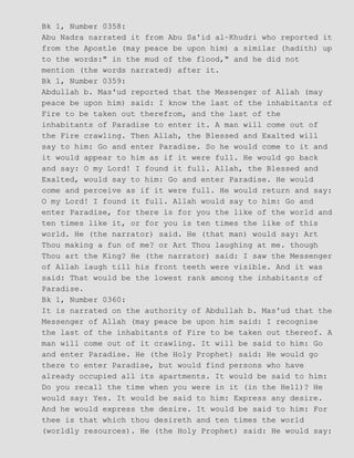 Bk 1, Number 0358:
Abu Nadra narrated it from Abu Sa'id al−Khudri who reported it
from the Apostle (may peace be upon him) a similar (hadith) up
to the words:" in the mud of the flood," and he did not
mention (the words narrated) after it.
Bk 1, Number 0359:
Abdullah b. Mas'ud reported that the Messenger of Allah (may
peace be upon him) said: I know the last of the inhabitants of
Fire to be taken out therefrom, and the last of the
inhabitants of Paradise to enter it. A man will come out of
the Fire crawling. Then Allah, the Blessed and Exalted will
say to him: Go and enter Paradise. So he would come to it and
it would appear to him as if it were full. He would go back
and say: O my Lord! I found it full. Allah, the Blessed and
Exalted, would say to him: Go and enter Paradise. He would
come and perceive as if it were full. He would return and say:
O my Lord! I found it full. Allah would say to him: Go and
enter Paradise, for there is for you the like of the world and
ten times like it, or for you is ten times the like of this
world. He (the narrator) said. He (that man) would say: Art
Thou making a fun of me? or Art Thou laughing at me. though
Thou art the King? He (the narrator) said: I saw the Messenger
of Allah laugh till his front teeth were visible. And it was
said: That would be the lowest rank among the inhabitants of
Paradise.
Bk 1, Number 0360:
It is narrated on the authority of Abdullah b. Mas'ud that the
Messenger of Allah (may peace be upon him said: I recognise
the last of the inhabitants of Fire to be taken out thereof. A
man will come out of it crawling. It will be said to him: Go
and enter Paradise. He (the Holy Prophet) said: He would go
there to enter Paradise, but would find persons who have
already occupied all its apartments. It would be said to him:
Do you recall the time when you were in it (in the Hell)? He
would say: Yes. It would be said to him: Express any desire.
And he would express the desire. It would be said to him: For
thee is that which thou desireth and ten times the world
(worldly resources). He (the Holy Prophet) said: He would say:
 