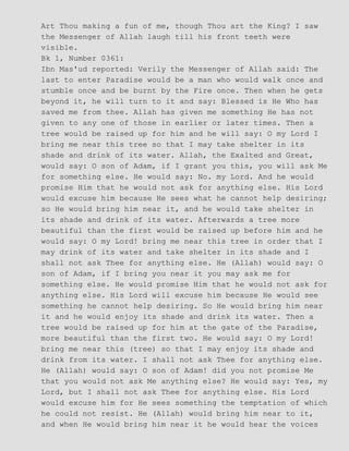 Art Thou making a fun of me, though Thou art the King? I saw
the Messenger of Allah laugh till his front teeth were
visible.
Bk 1, Number 0361:
Ibn Mas'ud reported: Verily the Messenger of Allah said: The
last to enter Paradise would be a man who would walk once and
stumble once and be burnt by the Fire once. Then when he gets
beyond it, he will turn to it and say: Blessed is He Who has
saved me from thee. Allah has given me something He has not
given to any one of those in earlier or later times. Then a
tree would be raised up for him and he will say: O my Lord I
bring me near this tree so that I may take shelter in its
shade and drink of its water. Allah, the Exalted and Great,
would say: O son of Adam, if I grant you this, you will ask Me
for something else. He would say: No. my Lord. And he would
promise Him that he would not ask for anything else. His Lord
would excuse him because He sees what he cannot help desiring;
so He would bring him near it, and he would take shelter in
its shade and drink of its water. Afterwards a tree more
beautiful than the first would be raised up before him and he
would say: O my Lord! bring me near this tree in order that I
may drink of its water and take shelter in its shade and I
shall not ask Thee for anything else. He (Allah) would say: O
son of Adam, if I bring you near it you may ask me for
something else. He would promise Him that he would not ask for
anything else. His Lord will excuse him because He would see
something he cannot help desiring. So He would bring him near
it and he would enjoy its shade and drink its water. Then a
tree would be raised up for him at the gate of the Paradise,
more beautiful than the first two. He would say: O my Lord!
bring me near this (tree) so that I may enjoy its shade and
drink from its water. I shall not ask Thee for anything else.
He (Allah) would say: O son of Adam! did you not promise Me
that you would not ask Me anything else? He would say: Yes, my
Lord, but I shall not ask Thee for anything else. His Lord
would excuse him for He sees something the temptation of which
he could not resist. He (Allah) would bring him near to it,
and when He would bring him near it he would hear the voices
 