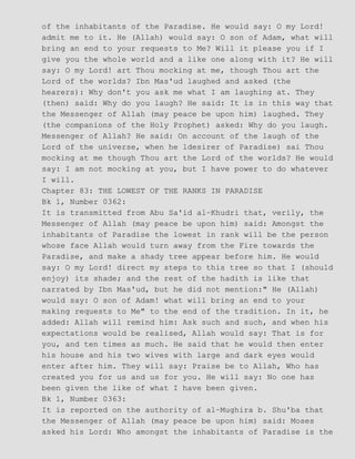 of the inhabitants of the Paradise. He would say: O my Lord!
admit me to it. He (Allah) would say: O son of Adam, what will
bring an end to your requests to Me? Will it please you if I
give you the whole world and a like one along with it? He will
say: O my Lord! art Thou mocking at me, though Thou art the
Lord of the worlds? Ibn Mas'ud laughed and asked (the
hearers): Why don't you ask me what I am laughing at. They
(then) said: Why do you laugh? He said: It is in this way that
the Messenger of Allah (may peace be upon him) laughed. They
(the companions of the Holy Prophet) asked: Why do you laugh.
Messenger of Allah? He said: On account of the laugh of the
Lord of the universe, when he ldesirer of Paradise) sai Thou
mocking at me though Thou art the Lord of the worlds? He would
say: I am not mocking at you, but I have power to do whatever
I will.
Chapter 83: THE LOWEST OF THE RANKS IN PARADISE
Bk 1, Number 0362:
It is transmitted from Abu Sa'id al−Khudri that, verily, the
Messenger of Allah (may peace be upon him) said: Amongst the
inhabitants of Paradise the lowest in rank will be the person
whose face Allah would turn away from the Fire towards the
Paradise, and make a shady tree appear before him. He would
say: O my Lord! direct my steps to this tree so that I (should
enjoy) its shade; and the rest of the hadith is like that
narrated by Ibn Mas'ud, but he did not mention:" He (Allah)
would say: O son of Adam! what will bring an end to your
making requests to Me" to the end of the tradition. In it, he
added: Allah will remind him: Ask such and such, and when his
expectations would be realised, Allah would say: That is for
you, and ten times as much. He said that he would then enter
his house and his two wives with large and dark eyes would
enter after him. They will say: Praise be to Allah, Who has
created you for us and us for you. He will say: No one has
been given the like of what I have been given.
Bk 1, Number 0363:
It is reported on the authority of al−Mughira b. Shu'ba that
the Messenger of Allah (may peace be upon him) said: Moses
asked his Lord: Who amongst the inhabitants of Paradise is the
 