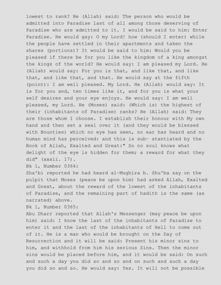 lowest to rank? He (Allah) said: The person who would be
admitted into Paradise last of all among those deserving of
Paradise who are admitted to it. I would be said to him: Enter
Paradise. He would gay: O my Lord! how (should I enter) while
the people have settled in their apartments and taken the
shares (portions)? It would be said to him: Would you be
pleased if there be for you like the kingdom of a king amongst
the kings of the world? He would say: I am pleased my Lord. He
(Allah) would say: For you is that, and like that, and like
that, and like that, and that. He would say at the fifth
(point): I am well pleased. My Lord. He (Allah) would say: It
is for you and, ten times like it, and for you is what your
self desires and your eye enjoys. He would say: I am well
pleased, my Lord. He (Moses) said: (Which is) the highest of
their (inhabitants of Paradise) ranks? He (Allah) said: They
are those whom I choose. I establish their honour with My own
hand and then set a seal over it (and they would be blessed
with Bounties) which no eye has seen, no ear has heard and no
human mind has perceived: and this is sub− stantiated by the
Book of Allah, Exalted and Great:" So no soul knows what
delight of the eye is hidden for them; a reward for what they
did" (xxxii. 17).
Bk 1, Number 0364:
Sha'bi reported he had heard al−Mughira b. Shu'ba say on the
pulpit that Moses (peace be upon him) had asked Allah, Exalted
and Great, about the reward of the lowest of the inhabitants
of Paradise, and the remaining part of hadith is the same (as
narrated) above.
Bk 1, Number 0365:
Abu Dharr reported that Allah's Messenger (may peace be upon
him) said: I know the last of the inhabitants of Paradise to
enter it and the last of the inhabitants of Hell to come out
of it. He is a man who would be brought on the Day of
Resurrection and it will be said: Present his minor sins to
him, and withhold from him his serious Sins. Then the minor
sins would be placed before him, and it would be said: On such
and such a day you did so and so and on such and such a day
you did so and so. He would say: Yes. It will not be possible
 