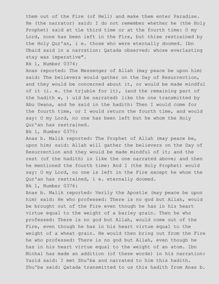 them out of the Fire (of Hell) and make them enter Paradise.
He (the narrator) said: I do not remember whether he (the Holy
Prophet) said at tLe third time or at the fourth time: O my
Lord, none has been left in the Fire, but thise restrained by
the Holy Qur'an, i e. those who were eternally doomed. Ibn
Ubaid said in a narration: Qatada observed: whose everlasting
stay was imperative".
Bk 1, Number 0374:
Anas reported: The Messenger of Allah (may peace be upon him)
said: The believers would gather on the Day of Resurrection,
and they would be concerned about it, or would be made mindful
of it (i. e. the trjuble for it), (and the remaining part of
the hadith w, ) uld be narrated) like the one transmitted by
Abu Uwana, and he said in the hadith: Then I would come for
the fourth time, or I would return the fourth time, and would
say: O my Lord, no one has been left but he whom the Holy
Qur'an has restrained.
Bk 1, Number 0375:
Anas b. Malik reported: The Prophet of Allah (may peace be,
upon him) said: Allah will gather the believers on the Day of
Resurrection and they would be made mindful of it; and the
rest (of the hadith) is like the one narrated above; and then
he mentioned the fourth time: And I (the Holy Prophet) would
say: O my Lord, no one is left in the Fire except he whom the
Qur'an has restrained, i e. eternally doomed.
Bk 1, Number 0376:
Anas b. Malik reported: Verily the Apostle (may peace be upon
him) said: He who professed: There is no god but Allah, would
be brought out of the Fire even though he has in his heart
virtue equal to the weight of a barley grain. Then he who
professed: There is no god but Allah, would come out of the
Fire, even though he has in his heart virtue equal to the
weight of a wheat grain. He would then bring out from the Fire
he who professed: There is no god but Allah, even though he
has in his heart virtue equal to the weight of an atom. Ibn
Minhal has made an addition (of these words) in his narration:
Yazid said: I met Shu'ba and narrated to him this hadith.
Shu'ba said: Qatada transmitted to us this hadith from Anas b.
 