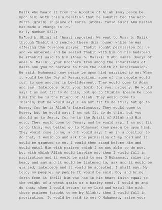 Malik who heard it from the Apostle of Allah (may peace be
upon him) with this alteration that he substituted the word
Zurra (grain) in place of Zarra (atom). Yazid said: Abu Bistam
has made a change in it.
Bk 1, Number 0377:
Ma'bad b. Hilal al 'Anazi reported: We went to Anas b. Malik
through Thabit and reached there (his house) while he was
offering the forenoon prayer. Thabit sought permission for us
and we entered, and he seated Thabit with him on his bedstead.
He (Thabit) said to him (Anas b. Malik): O Abu Hamza (kunya of
Anas b. Malik), your brothers from among the inhabitants of
Basra ask you to narrate to them the hadith of intercession.
He said: Muhammad (may peace be upon him) narrated to us: When
it would be the Day of Resurrection, some of the people would
rush to one another in bewilderment. They would come to Adam
and say: Intercede (with your Lord) for your progeny. He would
say: I am not fit to do this, but go to Ibrabim (peace be upon
him) for he is the Friend of Allah. They would come to
Ibrahim, but he would say: I am not fit to do this, but go to
Moses, for he is Allah's Interlocutor. They would come to
Moses, but he would say: I am not fit to do this, but you
should go to Jesus, for he is the Spirit of Allah and His
word. They would come to Jesus, and he would say, I am not fit
to do this; you better go to Muhammad (may peace be upon him).
They would come to me, and I would say: I am in a position to
do that, I would go and ask the permission of my Lord and it
would be granted to me. I would then stand before Him and
would extol Him with praises which I am not able to do now,
but with which Allah would inspire me, then I would fall in
prostration and it would be said to me: O Muhammad, raise thy
head, and say and it would be listened to; ask and it would be
granted, intercede and it would be accepted. I shall say: My
Lord, my people, my people It would be said: Go, and bring
forth from it (Hell) him who has in his heart faith equal to
the weight of a wheat grain or a barley seed. I would go and
do that; then I would return to my Lord and extol Him with
those praises (taught to me by Allah), then I would fall in
prostration. It would be said to me: O Muhammad, raise your
 