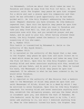 (or Muhammad), inform me about that which takes me near to
Paradise and draws me away from the Fire (of Hell). He (the
narrator) said: The Prophet (may peace be upon him) stopped
for a while and cast a glance upon his companions and then
said: He was afforded a good opportunity (or he had been
guided well). He (the Holy Prophet) addressing the bedouin
said: (Repeat) whatever you have uttered. He (the bedouin)
repeated that. Upon this the Apostle (may peace be upon him)
remarked: The deed which can draw you near to Paradise and
take you away from Hell is, that you worship Allah and
associate none with Him, and you establish prayer and pay
Zakat, and do good to your kin. After having uttered these
words, the Holy Prophet asked the bedouin to release the
nosestring of his she−camel.
Bk 1, Number 0012:
This hadith is transmitted by Muhammad b. Hatim on the
authority of Abu Ayyub Ansari.
Bk 1, Number 0013:
It is narrated on the authority of Abu Ayyub that a man came
to the Prophet (may peace be upon him) and said: Direct me to
a deed which draws me near to Paradise and takes me away from
the Fire (of Hell). Upon this he (the Holy Prophet) said: You
worship Allah and never associate anything with Him, establish
prayer, and pay Zakat, and do good to your kin. When he turned
his back, the Messenger of Allah (may peace be upon him)
remarked: If he adheres to what he has been ordered to do, he
would enter Paradise.
Bk 1, Number 0014:
It is reported on the authority of Abu Huraira that a bedouin
came to the Messenger of Allah (may peace be upon him) and
said: Messenger of Allah, direct me to a deed by which I may
be entitled to enter Paradise. Upon this he (the Holy Prophet)
remarked: You worship Allah and never associate anything with
Him, establish the obligatory prayer, and pay the Zakat which
is incumbent upon you, and observe the fast of Ramadan. He
(the bedouin) said: By Him in Whose hand is my life, I will
never add anything to it, nor will I diminish anything from
it. When he (the bedouin) turned his back, the Prophet (may
 