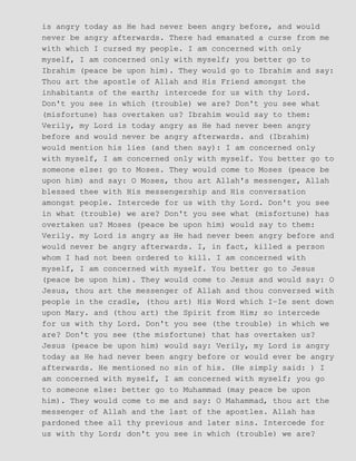 is angry today as He had never been angry before, and would
never be angry afterwards. There had emanated a curse from me
with which I cursed my people. I am concerned with only
myself, I am concerned only with myself; you better go to
Ibrahim (peace be upon him). They would go to Ibrahim and say:
Thou art the apostle of Allah and His Friend amongst the
inhabitants of the earth; intercede for us with thy Lord.
Don't you see in which (trouble) we are? Don't you see what
(misfortune) has overtaken us? Ibrahim would say to them:
Verily, my Lord is today angry as He had never been angry
before and would never be angry afterwards. and (Ibrahim)
would mention his lies (and then say): I am concerned only
with myself, I am concerned only with myself. You better go to
someone else: go to Moses. They would come to Moses (peace be
upon him) and say: O Moses, thou art Allah's messenger, Allah
blessed thee with His messengership and His conversation
amongst people. Intercede for us with thy Lord. Don't you see
in what (trouble) we are? Don't you see what (misfortune) has
overtaken us? Moses (peace be upon him) would say to them:
Verily. my Lord is angry as He had never been angry before and
would never be angry afterwards. I, in fact, killed a person
whom I had not been ordered to kill. I am concerned with
myself, I am concerned with myself. You better go to Jesus
(peace be upon him). They would come to Jesus and would say: O
Jesus, thou art the messenger of Allah and thou conversed with
people in the cradle, (thou art) His Word which I−Ie sent down
upon Mary. and (thou art) the Spirit from Him; so intercede
for us with thy Lord. Don't you see (the trouble) in which we
are? Don't you see (the misfortune) that has overtaken us?
Jesus (peace be upon him) would say: Verily, my Lord is angry
today as He had never been angry before or would ever be angry
afterwards. He mentioned no sin of his. (He simply said: ) I
am concerned with myself, I am concerned with myself; you go
to someone else: better go to Muhammad (may peace be upon
him). They would come to me and say: O Mahammad, thou art the
messenger of Allah and the last of the apostles. Allah has
pardoned thee all thy previous and later sins. Intercede for
us with thy Lord; don't you see in which (trouble) we are?
 