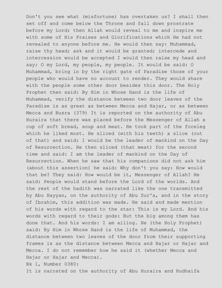 Don't you see what (misfortune) has overtaken us? I shall then
set off and come below the Throne and fall down prostrate
before my Lord; then Allah would reveal to me and inspire me
with some of His Praises and Glorifications which He had not
revealed to anyone before me. He would then say: Muhammad,
raise thy head; ask and it would be granted; intercede and
intercession would be accepted I would then raise my head and
say: O my Lord, my people, my people. It would be said: O
Muhammad, bring in by the right gate of Paradise those of your
people who would have no account to render. They would share
with the people some other door besides this door. The Holy
Prophet then said: By Him in Whose Hand is the life of
Muhammad, verify the distance between two door leaves of the
Paradise is as great as between Mecca and Hajar, or as between
Mecca and Busra (379) It is reported on the authority of Abu
Huraira that there was placed before the Messenger of Allah a
cup of soft bread, soup and meat. He took part of the foreleg
which he liked most. He sliced (with his teeth) a slice (out
of that) and said: I would be the leader of mankind on the Day
of Resurrection. He then sliced (that meat) for the second
time and said: I am the leader of mankind on the Day of
Resurrection. When he saw that his companions did not ask him
(about this assertion) he said: Why don't you say: How would
that be? They said: How would be it, Messenger of Allah? He
said: People would stand before the Lord of the worlds. And
the rest of the hadith was narrated like the one transmitted
by Abu Hayyan, on the authority of Abu Zur'a, and in the story
of Ibrahim, this addition was made. He said and made mention
of his words with regard to the star: This is my Lord. And his
words with regard to their gods: But the big among them has
done that. And his words: I am ailing. He (the Holy Prophet)
said: By Him in Whose Hand is the life of Muhammad, the
distance between two leaves of the door from their supporting
frames is as the distance between Mecca and Hajar or Hajar and
Mecca. I do not remember how he said it (whether Mecca and
Hajar or Hajar and Mecca).
Bk 1, Number 0380:
It is narrated on the authority of Abu Huraira and Hudhaifa
 