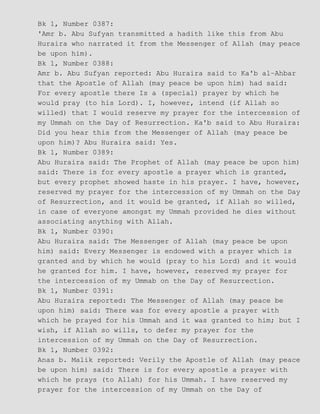 Bk 1, Number 0387:
'Amr b. Abu Sufyan transmitted a hadith like this from Abu
Huraira who narrated it from the Messenger of Allah (may peace
be upon him).
Bk 1, Number 0388:
Amr b. Abu Sufyan reported: Abu Huraira said to Ka'b al−Ahbar
that the Apostle of Allah (may peace be upon him) had said:
For every apostle there Is a (special) prayer by which he
would pray (to his Lord). I, however, intend (if Allah so
willed) that I would reserve my prayer for the intercession of
my Ummah on the Day of Resurrection. Ka'b said to Abu Huraira:
Did you hear this from the Messenger of Allah (may peace be
upon him)? Abu Huraira said: Yes.
Bk 1, Number 0389:
Abu Huraira said: The Prophet of Allah (may peace be upon him)
said: There is for every apostle a prayer which is granted,
but every prophet showed haste in his prayer. I have, however,
reserved my prayer for the intercession of my Ummah on the Day
of Resurrection, and it would be granted, if Allah so willed,
in case of everyone amongst my Ummah provided he dies without
associating anything with Allah.
Bk 1, Number 0390:
Abu Huraira said: The Messenger of Allah (may peace be upon
him) said: Every Messenger is endowed with a prayer which is
granted and by which he would (pray to his Lord) and it would
he granted for him. I have, however, reserved my prayer for
the intercession of my Ummab on the Day of Resurrection.
Bk 1, Number 0391:
Abu Huraira reported: The Messenger of Allah (may peace be
upon him) said: There was for every apostle a prayer with
which he prayed for his Ummah and it was granted to him; but I
wish, if Allah so wills, to defer my prayer for the
intercession of my Ummah on the Day of Resurrection.
Bk 1, Number 0392:
Anas b. Malik reported: Verily the Apostle of Allah (may peace
be upon him) said: There is for every apostle a prayer with
which he prays (to Allah) for his Ummah. I have reserved my
prayer for the intercession of my Ummah on the Day of
 