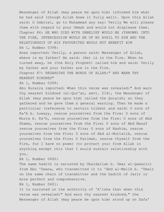 Messenger of Allah (may peace be upon him) informed him what
he had said (though Allah knew it fully well). Upon this Allah
said: O Gabriel, go to Muhammad any say: Verily We will please
thee with regard to your Ummah and would not displease thee.
Chapter 86: HE WHO DIED WITH UNBELIEF WOULD BE (THROWN) INTO
THE FIRE, INTERCESSION WOULD BE OF NO AVAIL TO HIM AND THE
RELATIONSHIP OF HIS FAVOURITES WOULD NOT BENEFIT HIM
Bk 1, Number 0398:
Anas reported: Verily, a person said: Messenger of Allah,
where is my father? He said: (He) is in the Fire. When he
turned away, he (the Holy Prophet) called him and said: Verily
my father and your father are in the Fire.
Chapter 87: REGARDING THE WORDS OF ALLAH:" AND WARN THY
NEAREST KINDRED"
Bk 1, Number 0399:
Abu Huraira reported: When this verse was revealed:" And warn
thy nearest kindred (al−Qur'an, xxvi. 214), the Messenger of
Allah (may peace be upon him) called the Quraish; so they
gathered and he gave them a general warning. Then he made a
particular (reference to certain tribes) and said: O sons of
Ka'b b. Luwayy, rescue yourselves from the Fire; O sons of
Murra b. Ka'b, rescue yourselves from the Fire: O sons of Abd
Shams, rescue yourselves from the Fire; 0 sons of Abd Manaf
rescue yourselves from the Fire; O sons of Hashim, rescue
yourselves from the Fire; 0 sons of Abd al−Muttalib, rescue
yourselves from the Fire; O Fatimah, rescue thyself from the
Fire, for I have no power (to protect you) from Allah in
anything except this that I would sustain relationship with
you.
Bk 1, Number 0400:
The same hadith is narrated by Ubaidallah b. Umar al−Qawariri
from Abu 'Uwana, who transmitted it to 'Abd al−Malik b. 'Umair
on the same chain of transmitter and the hadith of Jarir is
more perfect and comprehensive.
Bk 1, Number 0401:
It is narrated on the authority of 'A'isha that when this
verse was revealed:" And warn thy nearest kindred," the
Messenger of Allah (may peace be upon him) stood up on Safa'
 