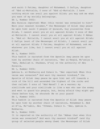 and said: O Fatima, daughter of Muhammad. O Safiya, daughter
of 'Abd al−Muttalib, O sons of 'Abd al−Muttalib. I have
nothing which can avail you against Allah; you may ask me what
you want of my worldly belongings.
Bk 1, Number 0402:
Abu Huraira reported: When (this verse) was revealed to him:"
Warn your nearest kinsmen." the Messenger of Allah (may peace
be upon him) said: O people of Quraish, buy yourselves from
Allah, I cannot avail you at all against Allah; O sons of Abd
al−Muttalib. I cannot avail you at all against Allah; 0 Abbas
b. 'Abd al− Muttalib, I cannot avail you at all against Allah;
O Safiya (aunt of the Messenger of Allah), I cannot avail you
at all against Allah; 0 Fatima, daughter of Muhammad, ask me
whatever you like, but I cannot avail you at all against
Allah.
Bk 1, Number 0403:
This hadith is narrated from the Apostle (may peace be upon
him) by another chain of narrators, 'Amr al−Naqid, Mu'awiya b.
'Amr, Abdullah b. Dhakwan, A'raj on the authority of Abu
Huraira.
Bk 1, Number 0404:
Qabisa b. al−Mukhariq and Zuhair b. 'Amr reported: When this
verse was revealed:" And warn thy nearest kindred," the
Apostle of Allah (may peace be upon him) set off towards a
rock of the hill and ascended the highest of the rocks and
then called: 0 sons of 'Abd Manaf! I am a warner; my
similitude and your similitude is like a man who saw the enemy
and went to guard his people, but, being afraid they might get
there before him, he shouted: Be on your guard!
Bk 1, Number 0405:
This hadith is narrated from the Apostle of Allah (may peace
be upon him) by another chain of narrators, Muhammad b. Abd
al−A'la, Mu'tamir, Abu 'Uthman, Zuhair b. 'Amr, Qabisa b.
Mukhariq.
Bk 1, Number 0406:
It is reported on the authority of Ibn 'Abbas that when this
verse was revealed:" And warn thy nearest kindred" (and thy
group of selected people among them) the Messenger of Allah
 