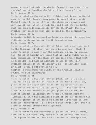 peace be upon him) said: He who is pleased to see a man from
the dwellers of Paradise should catch a glimpse of him.
Bk 1, Number 0015:
It is narrated on the authority of Jabir that Nu'man b. Qaufal
came to the Holy Prophet (may peace be upon him) and said:
Would I enter Paradise if I say the obligatory prayers and
deny myself that which is forbidden and treat that as lawful
what has been made permissible (by the Shari'ah)? The Holy
Prophet (may peace be upon him) replied in the affirmative.
Bk 1, Number 0016:
A similar hadith is narrated on Jabir's authority in which the
following words are added: I will do nothing more.
Bk 1, Number 0017:
It is narrated on the authority of Jabir that a man once said
to the Messenger of Allah (may peace be upon him): Shall I
enter Paradise in case I say the obligatory prayers, observe
the (fasts) of Ramadan and treat that as lawful which has been
made permissible (by the Shari'ah) and deny myself that what
is forbidden, and make no addition to it? He (the Holy
Prophet) replied in the affirmative. He (the inquirer) said:
By Allah, I would add nothing to it.
Chapter 6: CONCERNING THE SAYING OF THE APOSTLE: ISLAM IS
FOUNDED ON FIVE (FUNDAMENTS)
Bk 1, Number 0018:
It is narrated on the authority of ('Abdullah) son of Umar
(may Allah be pleased with them) that the Holy Prophet (may
peace of Allah be upon him) said: (The superstructure of)
al−Islam is raised on five (pillars), i. e. the oneness of
Allah, the establishment of prayer, payment of Zakat, the,
fast of Ramadan, Pilgrimage (to Mecca). A person said (to
'Abdullah b. Umar the narrator): Which of the two precedes the
other−Pilgrimage or the fasts of Rarnadan? Upon this he (the
narrator) replied: No (it is not the Pilgrimage first) but the
fasts of Ramadan precede the Pilgrimage.
Bk 1, Number 0019:
It is narrated on the authority of ('Abdullah) son of 'Umar,
that the Holy Prophet (may peace of Allah be upon him) said:
(The superstructure of) al−Islam is raised on five (pillars),
 