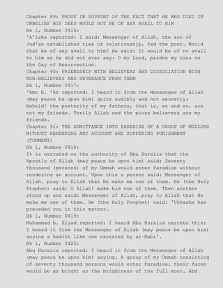 Chapter 89: PROOF IN SUPPORT OF THE FACT THAT HE WHO DIED IN
UNBELIEF HIS DEED WOULD NOT BE OF ANY AVAIL TO HIM
Bk 1, Number 0416:
'A'isha reported: I said: Messenger of Allah, the son of
Jud'an established ties of relationship, fed the poor. Would
that be of any avail to him? He said: It would be of no avail
to him as he did not ever say: O my Lord, pardon my sins on
the Day of Resurrection.
Chapter 90: FRIENDSHIP WITH BELIEVERS AND DISSOCIATION WITH
NON−BELIEVERS AND SEVERANCE FROM THEM
Bk 1, Number 0417:
'Amr b. 'As reported: I heard it from the Messenger of Allah
(may peace be upon him) quite audibly and not secretly:
Behold! the posterity of my fathers, that is, so and so, are
not my friends. Verily Allah and the pious believers are my
friends.
Chapter 91: THE ADMITTANCE INTO PARADISE OF A GROUP OF MUSLIMS
WITHOUT RENDERING ANY ACCOUNT AND SUFFERING PUNISHMENT
(TORMENT)
Bk 1, Number 0418:
It is narrated on the authority of Abu Huraira that the
Apostle of Allah (may peace be upon him) said: Seventy
thousand (persons) of my Ummah would enter Paradise without
rendering an account. Upon this a person said: Messenger of
Allah. pray to Allah that He make me one of them. He (the Holy
Prophet) said: O Allah! make him one of them. Then another
stood up and said: Messenger of Allah, pray to Allah that He
make me one of them. He (the Holy Prophet) said: 'Ukkasha has
preceded you in this matter.
Bk 1, Number 0419:
Muhammad b. Ziyad reported: I heard Abu Huraira narrate this:
I heard it from the Messenger of Allah (may peace be upon him)
saying a hadith like one narrated by al−Rabi'.
Bk 1, Number 0420:
Abu Huraira reported: I heard it from the Messenger of Allah
(may peace be upon him) saying: A group of my Ummah consisting
of seventy thousand persons would enter Paradise; their faces
would be as bright as the brightness of the full moon. Abd
 