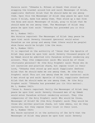 Huraira said: 'Ukkasha b. Mihsan al−Asadi then stood up
wrapping the blanket around him and said: Messenger of Allah,
supplicate (before) Allah that He should make me one among
them. Upon this the Messenger of Allah (may peace be upon him)
said: O Allah, make him among them. Then stood up a man from
the Ansa and said: Messenger of Allah, pray to Allah that He
should make me one among them. The Messenger of Allah (may
peace be upon him) said: 'Ukkasha has preceded you in this
matter.
Bk 1, Number 0421:
Abu Huraira reported: The Messenger of Allah (may peace be
upon him) said: Seventy thousand (persons) would enter
Paradise as one group and among them (there would be people)
whom faces would be bright like the moon.
Bk 1, Number 0422:
It is reported on the authority of 'Imran that the Apostle of
Allah (may peace be upon him) said: Seventy thousand people of
my Ummah would be admitted into Paradise without rendering any
account. They (the companions) said: Who would be of those
(fortunate persons)? He (the Holy Prophet) said: Those who do
not cauterise and practise charm, but repose trust in their
Lord, 'Ukkasha then stood up and said: Supplicate (before)
Allah that He should make me one among them. He (the Holy
Prophet) said: Thou art one among them He (the narrator) said:
A man stood up and said: Apostle of Allah, supplicate (before)
Allah that He should make me one among them. He (the Holy
Prophet said: 'Ukkasha has preceded you (in this matter).
Bk 1, Number 0423:
'Imran b. Husain reported: Verily the Messenger of Allah (may
peace be upon him) said: Seventy thousand men of my Ummah
would enter Paradise without rendering account. They (the
companions of the Holy Prophet) said: Who would be those,
Messenger of Allah? He (the Holy Prophet) said: They would be
those who neither practise charm, not take omens, nor do they
cauterise, but they repose their trust in their Lord.
Bk 1, Number 0424:
Abu Hazim narrated it on the authority of Ibn Sa'd that the
Messenger of Allah (may peace be upon him) said: Seventy
 