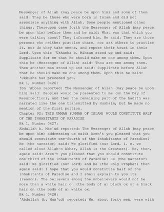 Messenger of Allah (may peace be upon him) and some of them
said: They be those who were born in Islam and did not
associate anything with Allah. Some people mentioned other
things. Thereupon came forth the Messenger of Allah (may peace
be upon him) before them and he said: What was that which you
were talking about? They informed him. He said: They are those
persons who neither practise charm, nor ask others to practise
it, nor do they take omens, and repose their trust in their
Lord. Upon this 'Ukkasha b. Mihsan stood up and said:
Supplicate for me that He should make me one among them. Upon
this he (Messenger of Allah) said: Thou are one among them.
Then another man stood up and said: Supplicate before Allah
that He should make me one among them. Upon this he said:
'Ukkisha has preceded you.
Bk 1, Number 0426:
Ibn 'Abbas reported: The Messenger of Allah (may peace be upon
him) said: Peoples would be presented to me (on the Day of
Resurrection), and then the remaining part of the hadith was
narrated like the one transmitted by Hushaim, but he made no
mention of the first portion.
Chapter 92: THIS UMMAH (UMMAH OF ISLAM) WOULD CONSTITUTE HALF
OF THE INHABITANTS OF PARADISE
Bk 1, Number 0427:
Abdullah b. Mas'ud reported: The Messenger of Allah (may peace
be upon him) addressing us said: Aren't you pleased that you
should constitute one−fourth of the inhabitants of Paradise?
He (the narrator) said: We glorified (our Lord, i. e. we
called aloud Allah−o Akbar, Allah is the Greatest). He, then,
again said: Aren't you pleased that you should constitute
one−third of the inhabitants of Paradise? He (the narrator)
said: We glorified (our Lord) and he (the Holy Prophet) then
again said: I hope that you would constitute half of the
inhabitants of Paradise and I shall explain to you its
(reason). The believers among the unbelievers would not be
more than a white hair on (the body of a) black ox or a black
hair on (the body of a) white ox.
Bk 1, Number 0428:
'Abdullah (b. Mas'ud) reported: We, about forty men, were with
 