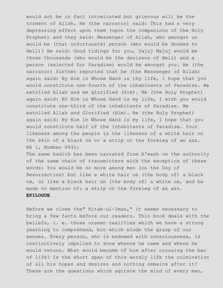 would not be in fact intoxicated but grievous will be the
torment of Allah. He (the narrator) said: This had a very
depressing effect upon them (upon the companions of the Holy
Prophet) and they said: Messenger of Allah, who amongst us
would be (that unfortunate) person (who would be doomed to
Hell)? He said: Good tidings for you, Yajuj Majuj would be
those thousands (who would be the denizens of Hell) and a
person (selected for Paradise) would be amongst you. He (the
narrator) further reported that he (the Messenger of Allah)
again said: By Him in Whose Hand is thy life, I hope that you
would constitute one−fourth of the inhabitants of Paradise. We
extolled Allah and we glorified (Him). He (the Holy Prophet)
again said: BY Him in Whose Hand is my life, I wish you would
constitute one−third of the inhabitants of Paradise. We
extolled Allah and Glorified (Him). He (the Holy Prophet)
again said: By Him in Whose Hand is my life, I hope that you
would constitute half of the inhabitants of Paradise. Your
likeness among the people is the likeness of a white hair on
the skin of a black ox or a strip on the foreleg of an ass.
Bk 1, Number 0431:
The same hadith has been narrated from A'mash on the authority
of the same chain of transmitters with the exception of these
words: You would be no more among men (on the Day of
Resurrection) but like a white hair on (the body of) a black
ox, or like a black hair on (the body of) a white ox, and he
made no mention of: a strip on the foreleg of an ass.
EPILOGUE
Before we close the" Kitab−ul−Iman," it seems necessary to
bring a few facts before our readers. This book deals with the
beliefs, i. e. those unseen realities which we have a strong
yearning to comprehend, but which elude the grasp of our
senses. Every person, who is endowed with consciousness, is
instinctively impelled to know whence he came and where he
would return. What would become of him after crossing the bar
of life? Is the short span of this wordly life the culmination
of all his hopes and desires and nothing remains after it?
These are the questions which agitate the mind of every man,
 