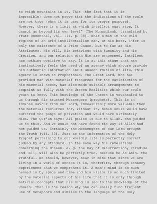 to weigh mountains in it. This (the fact that it is
impossible) does not prove that the indications of the scale
are not true (when it is used for its proper purpose).
However, there is a limit at which intellect must stop. It
cannot go beyond its own level" (The Muqaddimah, translated by
Franz Rosenthal, Vol. III. p. 38). What a man in the cold
regions of an arid intellectualism can, at his best, infer is
only the existence of a Prime Cause, but to far as His
Attributes, His will, His behaviour with humanity and His
Creation, and our relation with Him are concerned. Intellect
has nothing positive to say. It is at this stage that man
instinctively feels the need of an agency which shoure provide
him authentic information about unseen rmuties of life. This
agencv is known as Prophethoud. The Great Lord, Who has
provided man with materiaf resources for the satisfaction of
his macerial needs, has also made suitable arrangements to
acquaint us fully with the Unseen Realities which our souls
yearn to know. This knowledge of the Unseen is vouchsafed to
us through His trusted Messengers (prophets). This is an
immense savour from our Lord, immeasurably more valuable then
the material resources for, without it, human souls would have
suffered the pangs of privation and would have ultimately
died. The Qur'an says: All praise is due to Allah. Who guided
us to this. And we would not have found the way if Allah had
not guided us. Certainly the Messengers of our Lord brought
the Truth (vii. 43). Just as the information of the Holy
Prophet pertaining to our worldly life is perfectly correct
judged by any standard, in the same way his revelations
concerning the Unseen. e. g. the Day of Resurrection, Paradise
and Hell, will also be perfectly true. because he As Amin. the
Truthful. We should, however, bear in mind that since we are
living in a world of senses it is, therefore, through sensory
experiences that we comprehend it. A man's mind is so much
hemmed in by space and time and his vision is so much limited
by the material aspects of his life that it is only through
material concepts that his mind is led to the knowledge of the
Unseen. That is the reason why one can easily find frequent
use of metaphors and similes in the language of the Holy
 