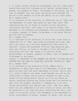 i. e. Allah (alone) should be worshipped, and (all other gods)
beside Him should be (categorically) denied. Establishment of
prayer, the payment of Zakat, Pilgrimage to the House, and the
fast of Ramadan (are the other obligatory acts besides the
belief in the oneness of Allah and denial of all other gods).
Bk 1, Number 0020:
It is narrated on the authority of 'Abdullah son of 'Umar that
the Messenger of Allah (may peace be upon him) said: (The
superstructure of) al−Islam is raised on five (pillars),
testifying (the fact) that there is no god but Allah, that
Muhammad is His bondsman and messenger, and the establishment
of prayer, payment of Zakat, Pilgrimage to the House (Ka'ba)
and the fast of Ramadan.
Bk 1, Number 0021:
It is reported on the authority of Ta'us that a man said to
'Abdullah son of 'Umar (may Allah be pleased with him). Why
don't you carry out a military expedition? Upon which he
replied: I heard the messenger of Allah (may peace be upon
him) say: Verily, al−Islam is founded on five (pillars):
testifying the fact that there is no god but Allah,
establishment of prayer, payment of Zakat, fast of Ramadan and
Pilgrimage to the House.
Chapter 7: RELATING TO THE COMMAND FOR BELIEF IN ALLAH AND HIS
PROPHET AND THE LAWS OF ISLAM AND INVITING (PEOPLE TO) THEM
Bk 1, Number 0022:
It is narrated on the authority of Ibn 'Abbas that a
delegation of Abdul Qais came to the Messenger of Allah (may
peace be upon him) and said: Messenger of Allah, verily ours
is a tribe of Rabi'a and there stand between you and us the
unbelievers of Mudar and we find no freedom to come to you
except in the sacred month. Direct us to an act which we
should ourselves perform and invite those who live beside us.
Upon this the Prophet remarked: I command you to do four
things and prohibit you against four acts. (The four deeds
which you are commanded to do are): Faith in Allah, and then
he explained it for them and said: Testifying the fact. that
there is no god but Allah, that Muhammad is the messenger of
Allah, performance of prayer, payment of Zakat, that you pay
 