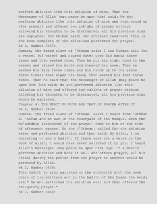 perform ablution like this ablution of mine. Then the
Messenger of Allah (may peace be upon him) said: He who
performs ablution like this ablution of mine and then stood up
(for prayer) and offered two rak'ahs of prayer without
allowing his thoughts to be distracted, all his previous sins
are expiated. Ibn Shihab said: Our scholars remarked: This is
the most complete of the ablutions performed for prayer.
Bk 2, Number 0437:
Humran, the freed slave of 'Uthman said: I saw Uthman call for
a vessel (of water) and poured water over his hands three
times and then washed them. Then he put his right hand in the
vessel and rinsed his mouth and cleaned his nose. Then he
washed his face three times and his hands up to the elbow
three times; then wiped his head, then washed his feet three
times. Then he said that the Messenger of Allah (may peace be
upon him) had said: He who performed ablution like this
ablution of mine and offered two raklahs of prayer without
allowing his thoughts to be distracted, all his previous sins
would be expiated.
Chapter 4: THE MERIT OF WUDU AND THAT OF PRAYER AFTER IT
Bk 2, Number 0438:
Humran. the freed slave of 'Uthman. said: I heard from 'Uthman
b. 'Affan and he was in the courtyard of the mosque, when the
Mu'adhdhin (announcer of the prayer) came to him at the time
of afternoon prayer. So the ('Uthman) called for the ablution
water and performed ablution and then said: By Allah, I am
narrating to you a hadith. If there were not a verse in the
Book of Allah, I would have never narrated it to you. I heard
Allah's Messenger (may peace be upon him) say: If a Muslim
performs ablution and does it well and offers prayer, all his
(sins) daring the period from one prayer to another would be
pardoned by Allah.
Bk 2, Number 0439:
This hadith is also narrated on the authority with the same
chain of transmitters and in the hadith of Abu Usama the words
are:" He who performed the ablution well and then offered the
obligatory prayer."
Bk 2, Number 0440:
 