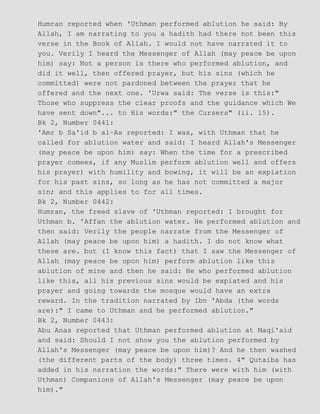 Humran reported when 'Uthman performed ablution he said: By
Allah, I am narrating to you a hadith had there not been this
verse in the Book of Allah. I would not have narrated it to
you. Verily I heard the Messenger of Allah (may peace be upon
him) say: Not a person is there who performed ablution, and
did it well, then offered prayer, but his sins (which he
committed) were not pardoned between the prayer that he
offered and the next one. 'Urwa said: The verse is this:"
Those who suppress the clear proofs and the guidance which We
have sent down"... to His words:" the Cursers" (ii. 15).
Bk 2, Number 0441:
'Amr b Sa'id b al−As reported: I was, with Uthman that he
called for ablution water and said: I heard Allah's Messenger
(may peace be upon him) say: When the time for a prescribed
prayer comees, if any Muslim perform ablution well and offers
his prayer) with humility and bowing, it will be an expiation
for his past sins, so long as he has not committed a major
sin; and this applies to for all times.
Bk 2, Number 0442:
Humran, the freed slave of 'Uthman reported: I brought for
Uthman b. 'Affan the ablution water. He performed ablution and
then said: Verily the people narrate from the Messenger of
Allah (may peace be upon him) a hadith. I do not know what
these are. but (I know this fact) that I saw the Messenger of
Allah (may peace be upon him) perform ablution like this
ablution of mine and then he said: He who performed ablution
like this, all his previous sins would be expiated and his
prayer and going towards the mosque would have an extra
reward. In the tradition narrated by Ibn 'Abda (the words
are):" I came to Uthman and he performed ablution."
Bk 2, Number 0443:
Abu Anas reported that Uthman performed ablution at Maqi'aid
and said: Should I not show you the ablution performed by
Allah's Messenger (may peace be upon him)? And he then washed
(the different parts of the body) three times. 4" Qutaiba has
added in his narration the words:" There were with him (with
Uthman) Companions of Allah's Messenger (may peace be upon
him)."
 