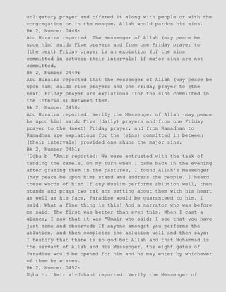 obligatory prayer and offered it along with people or with the
congregation or in the mosque, Allah would pardon his sins.
Bk 2, Number 0448:
Abu Huraira reported: The Messenger of Allah (may peace be
upon him) said: Five prayers and from one Friday prayer to
(the next) Friday prayer is an expiation (of the sins
committed in between their intervals) if major sins are not
committed.
Bk 2, Number 0449:
Abu Huraira reported that the Messenger of Allah (way peace be
upon him) said: Five prayers and one Friday prayer to (the
next) Friday prayer are expiatious (for the sins committed in
the intervals) between them.
Bk 2, Number 0450:
Abu Huraira reported: Verily the Messenger of Allah (may peace
be upon him) said: Five (daily) prayers and from one Friday
prayer to the (next) Friday prayer, and from Ramadhan to
Ramadhan are expiatious for the (sins) committed in between
(their intervals) provided one shuns the major sins.
Bk 2, Number 0451:
'Uqba b. 'Amir reported: We were entrusted with the task of
tending the camels. On my turn when I came back in the evening
after grazing them in the pastures, I found Allah's Messenger
(may peace be upon him) stand and address the people. I heard
these words of his: If any Muslim performs ablution well, then
stands and prays two rak'ahs setting about them with his heart
as well as his face, Paradise would be guaranteed to him. I
said: What a fine thing is this! And a narrator who was before
me said: The first was better than even this. When I cast a
glance, I saw that it was 'Umair who said: I see that you have
just come and observed: If anyone amongst you performs the
ablution, and then completes the ablution well and then says:
I testify that there is no god but Allah and that Muhammad is
the servant of Allah and His Messenger, the eight gates of
Paradise would be opened for him and he may enter by whichever
of them he wishes.
Bk 2, Number 0452:
Uqba b. 'Amir al−Juhani reported: Verily the Messenger of
 