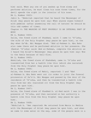 him) said. When any one of you awakes up from sleep and
performs ablution, he must clean his nose three times, for the
devil spends the night in the interior of his nose.
Bk 2, Number 0463:
Jabir b. 'Abdullah reported that he heard the Messenger of
Allah (may peace be upon him) say: When anyone wipes himself
with pebbles (after answering the call of nature) he should do
this odd number of times.
Chapter 6: THE WASHING OF FEET PROPERLY IS AN INTEGRAL PART OF
WUDU
Bk 2, Number 0464:
Salim, the freed slave of Shaddad, said: I came to 'A'isha,
the wife of the Holy Prophet (may peace be upon him), on the
day when Sa'db. Abi Waqqas died. 'Abd al−Rahman b. Abu Bakr
also came there and he performed ablution in her presence. She
(Hadrat 'A'isha) said: Abd al−Rahman, complete the ablution as
I heard the Allah's Messenger (may peace be upon him) say: Woe
to the heels because of hell−fire.
Bk 2, Number 0465:
Abdullah, the freed slave of Shahddad, came to 'A'isha and
transmitted from her a hadith like this (which she narrated)
from the Holy Prophet (may peace be upon him).
Bk 2, Number 0466:
Salim, the freed slave of Mahri, reported: I and 'Abd
al−Rahman b. Abu Bakr went out (in order to join) the funeral
procession of Sa'd b. Abi Waqqas and passed by the door of the
residence of 'A'isha, and then he transmitted a hadith like
this from her who (narrated it) from the Holy Prophet (may
peace be upon him).
Bk 2, Number 0467:
Salim, the freed slave of Shaddad b. al−Had said: I was in the
presence of 'A'isha, and then narrated on her authority a
hadith like this from the Holy Prophet (way peace be upon
him).
Bk 2, Number 0468:
'Abdullah b. 'Amr reported: We returned from Mecca to Medina
with the Messenger of Allah (may peace be upon him), and when
we came to some water on the way, some of the people were in a
 