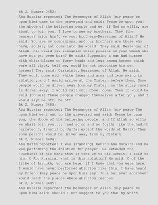 Bk 2, Number 0482:
Abu Huraira reported: The Messenger of Allah (may peace be
upon him) came to the graveyard and said: Peace be upon you!
the abode of the believing people and we, if God so wills, are
about to join you. I love to see my brothers. They (the
hearers) said: Arn't we your brothers−Messenger of Allah? He
said: You are my companions, and our brothers are those who
have, so far, not come into the world. They said: Messenger of
Allah, how would you recognise those persons of your Ummah who
have not yet been born? He said: Supposing a man had horses
with white blazes on fore− heads and legs among horses which
were all black, tell me, would he not recognise his own
horses? They said: Certainly. Messenger of Allah. He said:
They would come with white faces and arms and legs owing to
ablution, and I would arrive at the Cistern before them. Some
people would be driven away from my Cistern as the stray camel
is driven away. I would call out. Come. come. Then it would be
said (to me): These people changed themselves after you, and I
would say: Be off, be off.
Bk 2, Number 0483:
Abu Huraira reported: The Messenger of Allah (may peace The
upon him) went out to the graveyard and said: Peace be upon
you, the abode of the believing people. and If Allah so wills
we shall join you.... (and so on and so forth) like the hadith
narrated by Isma'il b. Ja'far except the words of Malik: Then
some persons would be driven away from my Cistern.
Bk 2, Number 0484:
Abu Hazim reported: I was (standing) behind Abu Huraira and he
was performing the ablution for prayer. He extended the
(washing) of his hand that it went up to his armpit. I said to
him: O Abu Huraira, what is this ablution? He said: O of the
tribe of Faruukh, you are here; if I knew that you were here,
I would have never performed ablution like this; I have heard
my Friend (may peace be upon him) say. In a believer adornment
would reach the places where ablution reaches.
Bk 2, Number 0485:
Abu Huraira reported: The Messenger of Allah (may peace be
upon him) said: Should I not suggest to you that by which
 