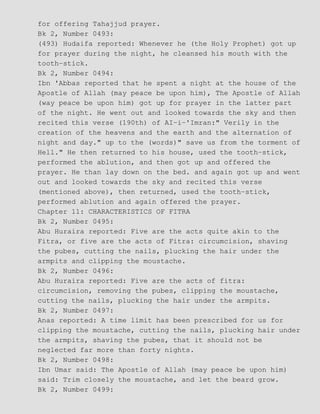 for offering Tahajjud prayer.
Bk 2, Number 0493:
(493) Hudaifa reported: Whenever he (the Holy Prophet) got up
for prayer during the night, he cleansed his mouth with the
tooth−stick.
Bk 2, Number 0494:
Ibn 'Abbas reported that he spent a night at the house of the
Apostle of Allah (may peace be upon him), The Apostle of Allah
(way peace be upon him) got up for prayer in the latter part
of the night. He went out and looked towards the sky and then
recited this verse (190th) of AI−i−'Imran:" Verily in the
creation of the heavens and the earth and the alternation of
night and day." up to the (words)" save us from the torment of
Hell." He then returned to his house, used the tooth−stick,
performed the ablution, and then got up and offered the
prayer. He than lay down on the bed. and again got up and went
out and looked towards the sky and recited this verse
(mentioned above), then returned, used the tooth−stick,
performed ablution and again offered the prayer.
Chapter 11: CHARACTERISTICS OF FITRA
Bk 2, Number 0495:
Abu Huraira reported: Five are the acts quite akin to the
Fitra, or five are the acts of Fitra: circumcision, shaving
the pubes, cutting the nails, plucking the hair under the
armpits and clipping the moustache.
Bk 2, Number 0496:
Abu Huraira reported: Five are the acts of fitra:
circumcision, removing the pubes, clipping the moustache,
cutting the nails, plucking the hair under the armpits.
Bk 2, Number 0497:
Anas reported: A time limit has been prescribed for us for
clipping the moustache, cutting the nails, plucking hair under
the armpits, shaving the pubes, that it should not be
neglected far more than forty nights.
Bk 2, Number 0498:
Ibn Umar said: The Apostle of Allah (may peace be upon him)
said: Trim closely the moustache, and let the beard grow.
Bk 2, Number 0499:
 