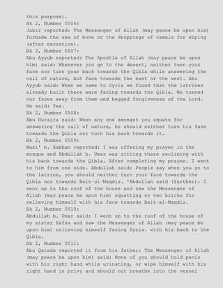 this purpose).
Bk 2, Number 0506:
Jabir reported: The Messenger of Allah (may peace be upon him)
forbade the use of bone or the droppings of camels for wiping
(after excretion).
Bk 2, Number 0507:
Abu Ayyub reported: The Apostle of Allah (may peace be upon
him) said: Whenever you go to the desert, neither turn your
face nor turn your back towards the Qibla while answering the
call of nature, but face towards the east or the west. Abu
Ayyub said: When we came to Syria we found that the latrines
already built there were facing towards the Qibla. We turned
our faces away from them and begged forgiveness of the Lord.
He said: Yes.
Bk 2, Number 0508:
Abu Huraira said: When any one amongst you squats for
answering the call of nature, he should neither turn his face
towards the Qibla nor turn his back towards it.
Bk 2, Number 0509:
Wasi' b. Habban reported: I was offering my prayer in the
mosque and Abdullah b. Umar was sitting there reclining with
his back towards the Qibla. After completing my prayer. I went
to him from one side. Abdullah said: People say when you go to
the latrine, you should neither turn your face towards the
Qibla nor towards Bait−ul−Maqdis. 'Abdullah said (farther): I
went up to the roof of the house and saw the Messenger of
Allah (may peace be upon him) squatting on two bricks for
relieving himself with his face towards Bait−al−Maqdis.
Bk 2, Number 0510:
Abdullah b. Umar said: I went up to the roof of the house of
my sister Hafsa and saw the Messenger of Allah (may peace be
upon him) relieving himself facing Syria. with his back to the
Qibla.
Bk 2, Number 0511:
Abu Qatada reported it from his father: The Messenger of Allah
(may peace be upon him) said: None of you should hold penis
with his right hand while urinating, or wipe himself with his
right hand in privy and should not breathe into the vessel
 