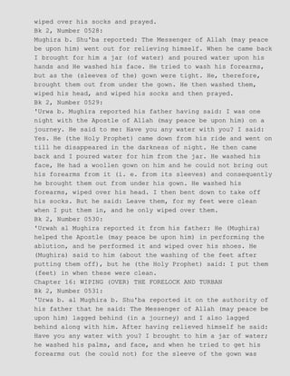 wiped over his socks and prayed.
Bk 2, Number 0528:
Mughira b. Shu'ba reported: The Messenger of Allah (may peace
be upon him) went out for relieving himself. When he came back
I brought for him a jar (of water) and poured water upon his
hands and He washed his face. He tried to wash his forearms,
but as the (sleeves of the) gown were tight. He, therefore,
brought them out from under the gown. He then washed them,
wiped his head, and wiped his socks and then prayed.
Bk 2, Number 0529:
'Urwa b. Mughira reported his father having said: I was one
night with the Apostle of Allah (may peace be upon him) on a
journey. He said to me: Have you any water with you? I said:
Yes. He (the Holy Prophet) came down from his ride and went on
till he disappeared in the darkness of night. He then came
back and I poured water for him from the jar. He washed his
face, He had a woollen gown on him and he could not bring out
his forearms from it (i. e. from its sleeves) and consequently
he brought them out from under his gown. He washed his
forearms, wiped over his head. I then bent down to take off
his socks. But he said: Leave them, for my feet were clean
when I put them in, and he only wiped over them.
Bk 2, Number 0530:
'Urwah al Mughira reported it from his father: He (Mughira)
helped the Apostle (may peace be upon him) in performing the
ablution, and he performed it and wiped over his shoes. He
(Mughira) said to him (about the washing of the feet after
putting them off), but he (the Holy Prophet) said: I put them
(feet) in when these were clean.
Chapter 16: WIPING (OVER) THE FORELOCK AND TURBAN
Bk 2, Number 0531:
'Urwa b. al Mughira b. Shu'ba reported it on the authority of
his father that he said: The Messenger of Allah (may peace be
upon him) lagged behind (in a journey) and I also lagged
behind along with him. After having relieved himself he said:
Have you any water with you? I brought to him a jar of water;
he washed his palms, and face, and when he tried to get his
forearms out (he could not) for the sleeve of the gown was
 