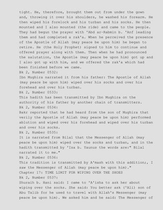 tight. He, therefore, brought them out from under the gown
and, throwing it over his shoulders, he washed his forearm. He
then wiped his forelock and his turban and his socks. He then
mounted and I also mounted (the ride) and came to the people.
They had begun the prayer with 'Abd ar−Rabmin b. 'Anf leading
them and had completed a rak'a. When he perceived the presence
of the Apostle of Allah (may peace be upon him) he began to
retire. He (the Holy Prophet) signed to him to continue and
offered prayer along with them. Then when he had pronounced
the salutation, the Apostle (may peace be upon him) got up and
I also got up with him, and we offered the rak'a which had
been finished before we came.
Bk 2, Number 0532:
Ibn Mughira narrated it from his father: The Apostle of Allah
(may peace be upon him) wiped over his socks and over his
forehead and over his turban.
Bk 2, Number 0533:
This hadith has been transmitted by Ibn Mughira on the
authority of his father by another chain of transmitters.
Bk 2, Number 0534:
Bakr reported that he had heard from the son of Mughira that
verily the Apostle of Allah (may peace be upon him) performed
ablution and wiped over his forehead and wiped over his turban
and over his socks.
Bk 2, Number 0535:
It is narrated from Bilal that the Messenger of Allah (may
peace be upon him) wiped over the socks and turban, and in the
hadith transmitted by 'Isa b. Yaunus the words are:" Bilal
narrated it to me."
Bk 2, Number 0536:
This tradition is transmitted by A'mash with this addition;, I
saw the Messenger of Allah (may peace be upon him)."
Chapter 17: TIME LIMIT FOR WIPING OVER THE SHOES
Bk 2, Number 0537:
Shuraih b. Hani said: I came to 'A'isha to ask her about
wiping over the socks. She said: You better ask ('Ali) son of
Abu Talib for he used to travel with Allah's Messenger (may
peace be upon him). We asked him and he said: The Messenger of
 