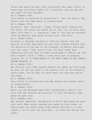 Allah (may peace be upon him) stipulated (the upper limit) of
three days and three nights for a traveller and one day and
one night for the resident.
Bk 2, Number 0538:
This hadith is narrated by Ubaidullah b. 'Amr and Zaid b. Abu
Unaisa with the same chain of transmitters.
Bk 2, Number 0539:
Shuraib b. Hani reported: I asked 'A'isha about wiping over
the shoes. She said: You better go to 'Ali, for he knows more
about this than I. I, therefore, came to 'Ali and he narrated
from the Apostle (may peace be upon him) like this.
Bk 2, Number 0540:
Sulaiman b. Buraida narrated it from his father that the
Apostle of Allah (may peace be upon him) offered prayers with
one ablution on the day of the Conquest (of Mecca) and wiped
over the socks. 'Umar said to him: You have today done
something that you have not been accustomed to before. He (the
Holy Prophet) said: 0 'Umar, I have done that on purpose.
Chapter 18: IT IS UNDESIRABLE TO PUT ONE'S HAND IN THE UTENSIL
BEFORE WASHING IT
Bk 2, Number 0541:
Abu Huraira said: When anyone amongst you wakes up from sleep,
he must not put his hand in the utensil till he has washed it
three times, for he does not know where his hand was during
the night.
Bk 2, Number 0542:
This hadith is transmitted from Abu Huraira by another chain
of transmitters.
Bk 2, Number 0543:
Zahri and Ibn Musayyab have both transmitted a hadith like
this from Abu Huraira who narrated it from the Apostle (may
peace be upon him).
Bk 2, Number 0544:
Abu Huraira reported: The Apostle of Allah (may peace be upon
him) said: When anyone amongst you wakes up from sleep, he
should wash his hands three times before putting it in the
utensil, for he does not know wher.. his hand was during the
night.
 