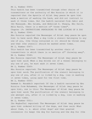 Bk 2, Number 0545:
This hadith has been transmitted through other chains of
transmitters on the authority of Abu Huraira in which it is
reported that the Apostle of Allah (may peace be upon him)
made a mention of washing the hand, and did not instruct to
wash it three times. But the hadith narrated from Jabir and
Ibn Musayyab. Abu Salama, and Abdullah b. Shaqiq, Abu Salih,
Abla Razin, there is a mention of" three times".
Chapter 19: INSTRUCTIONS PERTAINING TO THE LICKING OF A DOG
Bk 2, Number 0546:
Abu Huraira reported the Messenger of Allah (may peace be upon
him) to have said: When a dog licks a utensil belonging to any
one of you, (the thing contained in it) should be thrown away
and then (the utensil) should be washed seven times.
Bk 2, Number 0547:
This hadith has been transmitted by another chain of
transmitters in which there is no mention of" throwing away".
Bk 2, Number 0548:
Abu Huraira reported: The Messenger of Allah (may peace be
upon him) said: When a dog drinks out of a vessel belonging to
any one of you, he must wash it seven times.
Bk 2, Number 0549:
Abu Huraira reported: The Messenger of Allah (may peace be
upon him) said: The purification of the utensil belonging to
any one of you, after it is licked by a dog, lies in washing
it seven times, using sand for the first time.
Bk 2, Number 0550:
Hammam b. Munabbih reported: Of the a hadith narrated by Abu
Huraira from Muhammad, the Messenger of Allah (may peace be
upon him), one is this: The Messenger of Allah (may peace be
upon him) said: The purification of the utensil belonging to
one amongst you, after it is licked by a dog, lies in washing
it seven times.
Bk 2, Number 0551:
Ibn Mughaffal reported: The Messenger of Allah (may peace be
upon him) ordered killing of the dogs, and then said: What
about them, i. e. about other dogs? and then granted
concession (to keep) the dog for hunting and the dog for (the
 