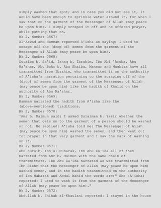 simply washed that spot; and in case you did not see it, it
would have been enough to sprinkle water around it, for when I
saw that on the garment of the Messenger of Allah (may peace
be upon him). I simply scraped it off and he offered prayer,
while putting that on.
Bk 2, Number 0567:
Al−Aawad and Hammam reported A'isha as saying: I used to
scrape off the (drop of) semen from the garment of the
Messenger of Allah (may peace be upon him).
Bk 2, Number 0568:
Qutaiba b. Sa'id, Ishaq b. Ibrahim, Ibn Abi 'Aruba, Abu
Ma'shar, Abu Bakr b. Abu Shaiba, Mansur and Mughira have all
transmitted from Ibrahim, who transmitted it on the authority
of A'isha's narration pertaining to the scraping off of the
(drop) of semen from the garment of the Messenger of Allah
(may peace be upon him) like the hadith of Khalid on the
authority of Abu Ma'shar.
Bk 2, Number 0569:
Hammam narrated the hadith from A'isha like the
(above−mentioned) traditions.
Bk 2, Number 0570:
'Amr b. Maimun said: I asked Sulaiman b. Yasir whether the
semen that gets on to the garment of a person should be washed
or not. He replied: A'isha told me: The Messenger of Allah
(may peace be upon him) washed the semen, and then went out
for prayer in that very garment and I saw the mark of washing
on it.
Bk 2, Number 0571:
Abu Kuraib, Ibn al−Mubarak, Ibn Abu Za'ida all of them
narrated from Amr b. Maimun with the same chain of
transmitters. Ibn Abu Za'ida narrated as was transmitted from
Ibn Bishr that the Messenger of Allah (may peace be upon him)
washed semen, and in the hadith transmitted on the authority
of Ibn Mabarak and Abdul Wahid the words are:" She (A'isha)
reported: I used to wash it from the garment of the Messenger
of Allah (may peace be upon him)."
Bk 2, Number 0572:
Abdullah b. Shihab al−Khaulani reported: I stayed in the house
 