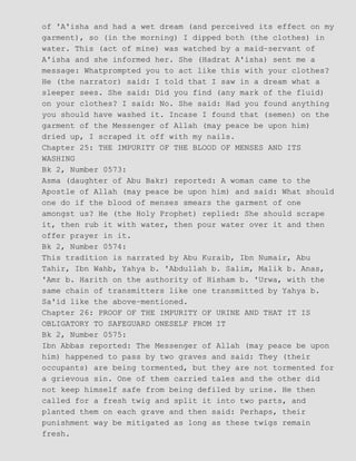 of 'A'isha and had a wet dream (and perceived its effect on my
garment), so (in the morning) I dipped both (the clothes) in
water. This (act of mine) was watched by a maid−servant of
A'isha and she informed her. She (Hadrat A'isha) sent me a
message: Whatprompted you to act like this with your clothes?
He (the narrator) said: I told that I saw in a dream what a
sleeper sees. She said: Did you find (any mark of the fluid)
on your clothes? I said: No. She said: Had you found anything
you should have washed it. Incase I found that (semen) on the
garment of the Messenger of Allah (may peace be upon him)
dried up, I scraped it off with my nails.
Chapter 25: THE IMPURITY OF THE BLOOD OF MENSES AND ITS
WASHING
Bk 2, Number 0573:
Asma (daughter of Abu Bakr) reported: A woman came to the
Apostle of Allah (may peace be upon him) and said: What should
one do if the blood of menses smears the garment of one
amongst us? He (the Holy Prophet) replied: She should scrape
it, then rub it with water, then pour water over it and then
offer prayer in it.
Bk 2, Number 0574:
This tradition is narrated by Abu Kuraib, Ibn Numair, Abu
Tahir, Ibn Wahb, Yahya b. 'Abdullah b. Salim, Malik b. Anas,
'Amr b. Harith on the authority of Hisham b. 'Urwa, with the
same chain of transmitters like one transmitted by Yahya b.
Sa'id like the above−mentioned.
Chapter 26: PROOF OF THE IMPURITY OF URINE AND THAT IT IS
OBLIGATORY TO SAFEGUARD ONESELF FROM IT
Bk 2, Number 0575:
Ibn Abbas reported: The Messenger of Allah (may peace be upon
him) happened to pass by two graves and said: They (their
occupants) are being tormented, but they are not tormented for
a grievous sin. One of them carried tales and the other did
not keep himself safe from being defiled by urine. He then
called for a fresh twig and split it into two parts, and
planted them on each grave and then said: Perhaps, their
punishment way be mitigated as long as these twigs remain
fresh.
 