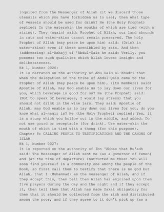 inquired from the Messenger of Allah (it we discard those
utensils which you have forbidden us to use), then what type
of vessels should be used for drink? He (the Holy Prophet)
replied: In the waterskin the mouths of which are tied (with a
string). They (again) said: Prophet of Allah, our land abounds
in rats and water−skins cannot remain preserved. The holy
Prophet of Allah (may peace be upon him) said: (Drink in
water−skins) even if these arenibbled by rats. And then
(addressing) al−Ashajj of 'Abdul−Qais he said: Verily, you
possess two such qualities which Allah loves: insight and
deliberateness.
Bk 1, Number 0026:
It is narrated on the authority of Abu Said al−Khudri that
when the delegation of the tribe of Abdul−Qais came to the
Prophet of Allah (may peace be upon him), (its members) said:
Apostle of Allah, may God enable us to lay down our lives for
you, which beverage is good for us? He (the Prophet) said:
(Not to speak of beverages, I would lay stress) that you
should not drink in the wine jars. They said: Apostle of
Allah, may God enable us to lay down our lives for you, do you
know what al−naqir is? He (the Holy Prophet) replied: Yes, it
is a stump which you hollow out in the middle, and added: Do
not use gourd or receptacle (for drink). Use water−skin the
mouth of which is tied with a thong (for this purpose).
Chapter 8: CALLING PEOPLE TO TESTIFICATIONS AND THE CANONS OF
ISLAM
Bk 1, Number 0027:
It is reported on the authority of Ibn 'Abbas that Mu'adh
said: The Messenger of Allah sent me (as a governor of Yemen)
and (at the time of departure) instructed me thus: You will
soon find yourself in a community one among the people of the
Book, so first call them to testify that there is no god but
Allah, that I (Muhammad) am the messenger of Allah, and if
they accept this, then tell them Allah has enjoined upon them
five prayers during the day and the night and if they accept
it, then tell them that Allah has made Zakat obligatory for
them that it should be collected from the rich and distributed
among the poor, and if they agree to it don't pick up (as a
 