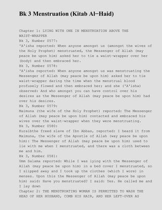 Bk 3 Menstruation (Kitab Al−Haid)
Chapter 1: LYING WITH ONE IN MENSTRUATION ABOVE THE
WAIST−WRAPPER
Bk 3, Number 0577:
'A'isha reported: When anyone amongst us (amongst the wives of
the Holy Prophet) menstruated, the Messenger of Allah (may
peace be upon him) asked her to tie a waist−wrapper over her
(body) and then embraced her.
Bk 3, Number 0578:
'A'isha reported: When anyone amongst us was menstruating the
Messenger of Allah (may peace be upon him) asked her to tie
waist−wrapper daring the time when the menstrual blood
profusely flowed and then embraced her; and she ('A'isha)
observed: And who amongst you can have control over his
desires as the Messenger of Allah (may peace be upon him) had
over his desires.
Bk 3, Number 0579:
Maimuna (the wife of the Holy Prophet) reported: The Messenger
of Allah (may peace be upon him) contacted and embraced his
wives over the waist−wrapper when they were menstruating.
Bk 3, Number 0580:
Kuraibthe freed slave of Ibn Abbas, reported: I heard it from
Maimuna, the wife of the Apostle of Allah (way peace be upon
him): The Messenger of Allah (may peace be upon him) used to
lie with me when I menstruated, and there was a cloth between
me and him.
Bk 3, Number 0581:
Umm Salama reported: While I was lying with the Messenger of
Allah (may peace be upon him) in a bed cover I menstruated, so
I slipped away and I took up the clothes (which I wore) in
menses. Upon this the Messenger of Allah (may peace be upon
him) said: Have you menstruated? I said: Yes. He called me and
I lay down
Chapter 2: THE MENSTRUATING WOMAN IS PERMITTED TO WASH THE
HEAD OF HER HUSBAND, COMB HIS HAIR, AND HER LEFT−OVER AS
 