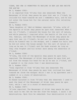 CLEAN, AND ONE IS PERMITTED TO RECLINE IN HER LAP AND RECITE
THE QUR'AN
Bk 3, Number 0582:
It is reported from 'A'isha that she observed: When the
Messenger of Allah (may peace be upon him) was in I'tikaf, he
inclined his head towards me and I combedhis hair, and he did
not enter the house but for the natural calls (for relieving
himself).
Bk 3, Number 0583:
'Amra daughter of 'Abd al−Rahman reported: 'A'isha, wife of
the Apostle of Allah (may peace be upon him) observed: When I
was (in I'tikaf), I entered the house for the call of nature,
and while passing I inquired after the health of the sick (in
the. family), and when the Messenger of Allah (may peace be
upon him) was (in I'tikaf), he put out his head towards me,
while he himself was in the mosque, and I combed his hair; and
he did not enter the house except for the call of nature so
long as he was In I'tikaf; and Ibn Rumh stated: As long as
they (the Prophet and his wives) were among the observers of
I'tikaf.
Bk 3, Number 0584:
'A'isha, the wife of the Apostle (may peace he upon him),
reported: The Messenger of Allah (may peace be upon him) put
out from the mosque his head for me as he was in I'tikaf, and
I washed it in the state that I was menstruating.
Bk 3, Number 0585:
'Urwa reported it from 'A'isha that she observed: The
Messenger of Allah (may peace be upon him) inclined his head
towards me (from the mosque) while I was in my apartment and I
combed it in a state of menstruation.
Bk 3, Number 0586:
Al−Aswad narrated it from 'A'isha that she observed: I used to
wash the head of the Messenger of Allah (may peace be upon
him), while I was in a state of menstruation.
Bk 3, Number 0587:
'A'isha reported: The Messenger of Allah (may peace be upon
him) said to me: Get me the mat from the mosque. I said: I am
menstruating. Upon this he remarked: Your menstruation is not
 