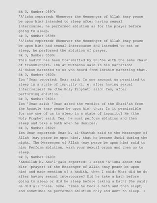 Bk 3, Number 0597:
'A'isha reported: Whenever the Messenger of Allah (may peace
be upon him) intended to sleep after having sexual
intercourse, he performed ablution as for the prayer before
going to sleep.
Bk 3, Number 0598:
'A'isha reported: Whenever the Messenger of Allah (may peace
be upon him) had sexual intercourse and intended to eat or
sleep, he performed the ablution of prayer.
Bk 3, Number 0599:
This hadith has been transmitted by Shu'ba with the same chain
of transmitters. Ibn at−Muthanna said in his narration:
AI−Hakam narrated to us who heard from Ibrahim narrating that.
Bk 3, Number 0600:
Ibn 'Umar reported: Umar said: Is one amongst us permitted to
sleep in a state of impurity (i. e. after having sexual
intercourse)? He (the Holy Prophet) said: Yes, after
performing ablution.
Bk 3, Number 0601:
Ibn 'Umar said: 'Umar asked the verdict of the Shari'ah from
the Apostle (may peace be upon him) thus: Is it permissible
for any one of us to sleep in a state of impurity? He (the
Holy Prophet said: Yes, he must perform ablution and then
sleep and take a bath when he desires.
Bk 3, Number 0602:
Ibn Umar reported: Umar b. al−Khattab said to the Messenger of
Allah (may peace be upon him), that he became Junbi during the
night. The Messenger of Allah (may peace be upon him) said to
him: Perform ablution, wash your sexual organ and then go to
sleep.
Bk 3, Number 0603:
'Abdullah b. Abu'l−Qais reported: I asked 'A'isha about the
Witr (prayer) of the Messenger of Allah (may peace be upon
him) and made mention of a hadith, then I said: What did he do
after having sexual intercourse? Did he take a bath before
going to sleep or did he sleep before taking a bath? She said:
He did all these. Some− times he took a bath and then slept,
and sometimes he performed ablution only and went to sleep. I
 