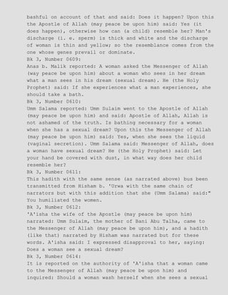 bashful on account of that and said: Does it happen? Upon this
the Apostle of Allah (may peace be upon him) said: Yes (it
does happen), otherwise how can (a child) resemble her? Man's
discharge (i. e. sperm) is thick and white and the discharge
of woman is thin and yellow; so the resemblance comes from the
one whose genes prevail or dominate.
Bk 3, Number 0609:
Anas b. Malik reported: A woman asked the Messenger of Allah
(way peace be upon him) about a woman who sees in her dream
what a man sees in his dream (sexual dream). He (the Holy
Prophet) said: If she experiences what a man experiences, she
should take a bath.
Bk 3, Number 0610:
Umm Salama reported: Umm Sulaim went to the Apostle of Allah
(may peace be upon him) and said: Apostle of Allah, Allah is
not ashamed of the truth. Is bathing necessary for a woman
when she has a sexual dream? Upon this the Messenger of Allah
(may peace be upon him) said: Yes, when she sees the liquid
(vaginal secretion). Umm Salama said: Messenger of Allah, does
a woman have sexual dream? He (the Holy Prophet) said: Let
your hand be covered with dust, in what way does her child
resemble her?
Bk 3, Number 0611:
This hadith with the same sense (as narrated above) bus been
transmitted from Hisham b. 'Urwa with the same chain of
narrators but with this addition that she (Umm Salama) said:"
You humiliated the women.
Bk 3, Number 0612:
'A'isha the wife of the Apostle (may peace be upon him)
narrated: Umm Sulaim, the mother of Bani Abu Talha, came to
the Messenger of Allah (may peace be upon him), and a hadith
(like that) narrated by Hisham was narrated but for these
words. A'isha said: I expressed disapproval to her, saying:
Does a woman see a sexual dream?
Bk 3, Number 0614:
It is reported on the authority of 'A'isha that a woman came
to the Messenger of Allah (may peace be upon him) and
inquired: Should a woman wash herself when she sees a sexual
 