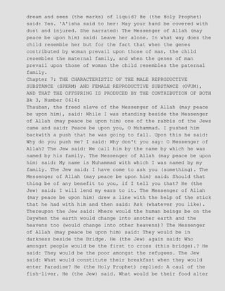 dream and sees (the marks) of liquid? He (the Holy Prophet)
said: Yes. 'A'isha said to her: May your hand be covered with
dust and injured. She narrated: The Messenger of Allah (may
peace be upon him) said: Leave her alone. In what way does the
child resemble her but for the fact that when the genes
contributed by woman prevail upon those of man, the child
resembles the maternal family, and when the genes of man
prevail upon those of woman the child resembles the paternal
family.
Chapter 7: THE CHARACTERISTIC OF THE MALE REPRODUCTIVE
SUBSTANCE (SPERM) AND FEMALE REPRODUCTIVE SUBSTANCE (OVUM),
AND THAT THE OFFSPRING IS PRODUCED BY THE CONTRIBUTION OF BOTH
Bk 3, Number 0614:
Thauban, the freed slave of the Messenger of Allah (may peace
be upon him), said: While I was standing beside the Messenger
of Allah (may peace be upon him) one of the rabbis of the Jews
came and said: Peace be upon you, O Muhammad. I pushed him
backwith a push that he was going to fall. Upon this he said:
Why do you push me? I said: Why don't you say: O Messenger of
Allah? The Jew said: We call him by the name by which he was
named by his family. The Messenger of Allah (may peace be upon
him) said: My name is Muhammad with which I was named by my
family. The Jew said: I have come to ask you (something). The
Messenger of Allah (may peace be upon him) said: Should that
thing be of any benefit to you, if I tell you that? He (the
Jew) said: I will lend my ears to it. The Messenger of Allah
(may peace be upon him) drew a line with the help of the stick
that he had with him and then said: Ask (whatever you like).
Thereupon the Jew said: Where would the human beings be on the
Daywhen the earth would change into another earth and the
heavens too (would change into other heavens)? The Messenger
of Allah (may peace be upon him) said: They would be in
darkness beside the Bridge. He (the Jew) again said: Who
amongst people would be the first to cross (this bridge).? He
said: They would be the poor amongst the refugees. The Jew
said: What would constitute their breakfast when they would
enter Paradise? He (the Holy Prophet) replied: A caul of the
fish−liver. He (the Jew) said. What would be their food alter
 