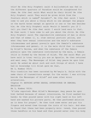 this? He (the Holy Prophet) said: A bullockwhich was fed in
the different quarters of Paradise would be slaughtered for
them. He (the Jew) said: What would be their drink? He (the
Holy Prophet) said: They would be given drink from the
fountain which is named" Salsabil". He (the Jew) said: I have
come to ask you about a thing which no one amongst the people
on the earth knows except an apostle or one or two men besides
him. He (the Holy Prophet) said: Would it benefit you if I
tell you that? He (the Jew) said: I would lend ears to that.
He then said: I have come to ask you about the child. He (the
Holy Prophet) said: The reproductive substance of man is white
and that of woman (i. e. ovum central portion) yellow, and
when they have sexual intercourse and the male's substance
(chromosomes and genes) prevails upon the female's substance
(chromosomes and genes), it is the male child that is created
by Allah's Decree, and when the substance of the female
prevails upon the substance contributed by the male, a female
child is formed by the Decree of Allah. The Jew said: What you
have said is true; verily you are an Apostle. He then returned
and went away. The Messenger of Allah (may peace be upon him)
said: He asked me about such and such things of which I have
had no knowledge till Allah gave me that.
Bk 3, Number 0615:
This tradition has been narrated by Mu'awyia b. Salim with the
same chain of transmitters except for the words: I was sitting
beside the Messenger of Allah" and some other minor
alterations.
Chapter 8: BATHING AFTER SEXUAL INTERCOURSE OR SEMINAL
EMISSION
Bk 3, Number 0616:
'A'isha reported: When Allah's Messenger (may peace be upon
him) bathed because of sexual intercourse, he first washed his
hands: he then poured water with his right hand on his left
hand and washed his private parts. He then performed ablution
as is done for prayer'. He then took some water and put his
fingers and moved them through the roots of his hair. And when
he found that these had been properly mois− tened, then poured
three handfuls on his head and then poured water over his body
 