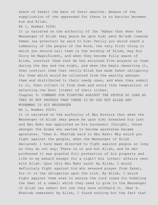 share of Zakat) the best of their wealths. Beware of the
supplication of the oppressed for there is no barrier between
him and Allah.
Bk 1, Number 0028:
It is narrated on the authority of Ibn 'Abbas that when the
Messenger of Allah (may peace be upon him) sent Mu'adh towards
Yemen (as governor) he said to him: Verily you would reach a
community of the people of the Book, the very first thing to
which you should call them is the worship of Allah, may His
Glory be Magnificent, and when they become fully aware of
Allah, instruct them that He has enjoined five prayers on them
during the day and the night, and when the begin observing it,
then instruct them that verily Allah has made Zakat obligatory
for them which would be collected from the wealthy amongst
them and distributed to their needy ones, and when they submit
to it, then collect it from them and avoid (the temptation) of
selecting the best (items) of their riches.
Chapter 9: COMMAND FOR FIGHTING AGAINST THE PEOPLE SO LONG AS
THEY DO NOT PROFESS THAT THERE IS NO GOD BUT ALLAH AND
MUHAMMAD IS HIS MESSENGER
Bk 1, Number 0029:
It is narrated on the authority of Abu Huraira that when the
Messenger of Allah (may peace be upon him) breathed his last
and Abu Bakr was appointed as his successor (Caliph), those
amongst the Arabs who wanted to become apostates became
apostates. 'Umar b. Khattab said to Abu Bakr: Why would you
fight against the people, when the Messenger of Allah
declared: I have been directed to fight against people so long
as they do not say: There is no god but Allah, and he who
professed it was granted full protection of his property and
life on my behalf except for a right? His (other) affairs rest
with Allah. Upon this Abu Bakr said: By Allah, I would
definitely fight against him who severed prayer from Zakat,
for it is the obligation upon the rich. By Allah, I would
fight against them even to secure the cord (used for hobbling
the feet of a camel) which they used to give to the Messenger
of Allah (as zakat) but now they have withheld it. Umar b.
Khattab remarked: By Allah, I found nothing but the fact that
 