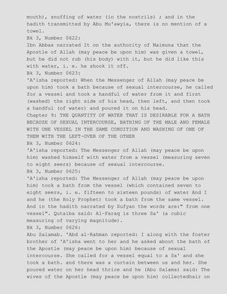 mouth), snuffing of water (in the nostrils) ; and in the
hadith transmitted by Abu Mu'awyia, there is no mention of a
towel.
Bk 3, Number 0622:
Ibn Abbas narrated It on the authority of Maimuna that the
Apostle of Allah (may peace be upon him) was given a towel,
but he did not rub (his body) with it, but he did like this
with water, i. e. he shook it off.
Bk 3, Number 0623:
'A'isha reported: When the Messenger of Allah (may peace be
upon him) took a bath because of sexual intercourse, he called
for a vessel and took a handful of water from it and first
(washed) the right side of his head, then left, and then took
a handful (of water) and poured it on his head.
Chapter 9: THE QUANTITY OF WATER THAT IS DESIRABLE FOR A BATH
BECAUSE OF SEXUAL INTERCOURSE, BATHING OF THE MALE AND FEMALE
WITH ONE VESSEL IN THE SAME CONDITION AND WASHING OF ONE OF
THEM WITH THE LEFT−OVER OF THE OTHER
Bk 3, Number 0624:
'A'isha reported: The Messenger of Allah (may peace be upon
him) washed himself with water from a vessel (measuring seven
to eight seers) because of sexual intercourse.
Bk 3, Number 0625:
'A'isha reported: The Messenger of Allah (may peace be upon
him) took a bath from the vessel (which contained seven to
eight seers, i. e. fifteen to sixteen pounds) of water And I
and he (the Holy Prophet) took a bath from the same vessel.
And in the hadith narrated by Sufyan the words are:" from one
vessel". Qutaiba said: Al−Faraq is three Sa' (a cubic
measuring of varying magnitude).
Bk 3, Number 0626:
Abu Salamab. 'Abd al−Rahman reported: I along with the foster
brother of 'A'isha went to her and he asked about the bath of
the Apostle (may peace be upon him) because of sexual
intercourse. She called for a vessel equal to a Sa' and she
took a bath. and there was a curtain between us and her. She
poured water on her head thrice and he (Abu Salama) said: The
wives of the Apostle (may peace be upon him) collectedhair on
 