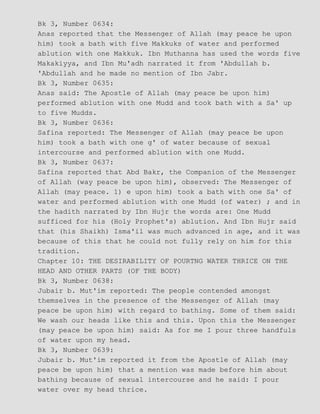 Bk 3, Number 0634:
Anas reported that the Messenger of Allah (may peace he upon
him) took a bath with five Makkuks of water and performed
ablution with one Makkuk. Ibn Muthanna has used the words five
Makakiyya, and Ibn Mu'adh narrated it from 'Abdullah b.
'Abdullah and he made no mention of Ibn Jabr.
Bk 3, Number 0635:
Anas said: The Apostle of Allah (may peace be upon him)
performed ablution with one Mudd and took bath with a Sa' up
to five Mudds.
Bk 3, Number 0636:
Safina reported: The Messenger of Allah (may peace be upon
him) took a bath with one g' of water because of sexual
intercourse and performed ablution with one Mudd.
Bk 3, Number 0637:
Safina reported that Abd Bakr, the Companion of the Messenger
of Allah (way peace be upon him), observed: The Messenger of
Allah (may peace. 1) e upon him) took a bath with one Sa' of
water and performed ablution with one Mudd (of water) ; and in
the hadith narrated by Ibn Hujr the words are: One Mudd
sufficed for his (Holy Prophet's) ablution. And Ibn Hujr said
that (his Shaikh) Isma'il was much advanced in age, and it was
because of this that he could not fully rely on him for this
tradition.
Chapter 10: THE DESIRABILITY OF POURTNG WATER THRICE ON THE
HEAD AND OTHER PARTS (OF THE BODY)
Bk 3, Number 0638:
Jubair b. Mut'im reported: The people contended amongst
themselves in the presence of the Messenger of Allah (may
peace be upon him) with regard to bathing. Some of them said:
We wash our heads like this and this. Upon this the Messenger
(may peace be upon him) said: As for me I pour three handfuls
of water upon my head.
Bk 3, Number 0639:
Jubair b. Mut'im reported it from the Apostle of Allah (may
peace be upon him) that a mention was made before him about
bathing because of sexual intercourse and he said: I pour
water over my head thrice.
 