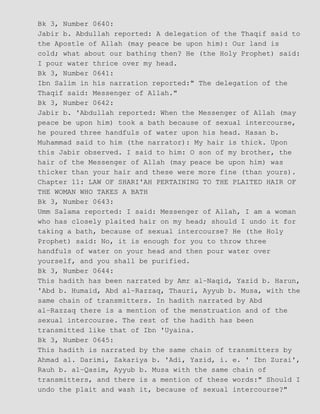 Bk 3, Number 0640:
Jabir b. Abdullah reported: A delegation of the Thaqif said to
the Apostle of Allah (may peace be upon him): Our land is
cold; what about our bathing then? He (the Holy Prophet) said:
I pour water thrice over my head.
Bk 3, Number 0641:
Ibn Salim in his narration reported:" The delegation of the
Thaqif said: Messenger of Allah."
Bk 3, Number 0642:
Jabir b. 'Abdullah reported: When the Messenger of Allah (may
peace be upon him) took a bath because of sexual intercourse,
he poured three handfuls of water upon his head. Hasan b.
Muhammad said to him (the narrator): My hair is thick. Upon
this Jabir observed. I said to him: O son of my brother, the
hair of the Messenger of Allah (may peace be upon him) was
thicker than your hair and these were more fine (than yours).
Chapter 11: LAW OF SHARI'AH PERTAINING TO THE PLAITED HAIR OF
THE WOMAN WHO TAKES A BATH
Bk 3, Number 0643:
Umm Salama reported: I said: Messenger of Allah, I am a woman
who has closely plaited hair on my head; should I undo it for
taking a bath, because of sexual intercourse? He (the Holy
Prophet) said: No, it is enough for you to throw three
handfuls of water on your head and then pour water over
yourself, and you shall be purified.
Bk 3, Number 0644:
This hadith has been narrated by Amr al−Naqid, Yazid b. Harun,
'Abd b. Humaid, Abd al−Razzaq, Thauri, Ayyub b. Musa, with the
same chain of transmitters. In hadith narrated by Abd
al−Razzaq there is a mention of the menstruation and of the
sexual intercourse. The rest of the hadith has been
transmitted like that of Ibn 'Uyaina.
Bk 3, Number 0645:
This hadith is narrated by the same chain of transmitters by
Ahmad al. Darimi, Zakariya b. 'Adi, Yazid, i. e. ' Ibn Zurai',
Rauh b. al−Qasim, Ayyub b. Musa with the same chain of
transmitters, and there is a mention of these words:" Should I
undo the plait and wash it, because of sexual intercourse?"
 
