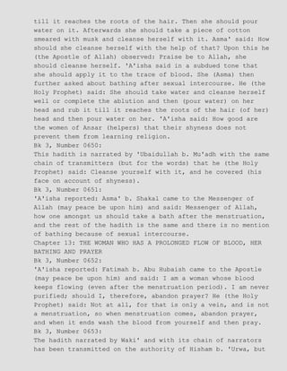 till it reaches the roots of the hair. Then she should pour
water on it. Afterwards she should take a piece of cotton
smeared with musk and cleanse herself with it. Asma' said: How
should she cleanse herself with the help of that? Upon this he
(the Apostle of Allah) observed: Praise be to Allah, she
should cleanse herself. 'A'isha said in a subdued tone that
she should apply it to the trace of blood. She (Asma) then
further asked about bathing after sexual intercourse. He (the
Holy Prophet) said: She should take water and cleanse herself
well or complete the ablution and then (pour water) on her
head and rub it till it reaches the roots of the hair (of her)
head and then pour water on her. 'A'isha said: How good are
the women of Ansar (helpers) that their shyness does not
prevent them from learning religion.
Bk 3, Number 0650:
This hadith is narrated by 'Ubaidullah b. Mu'adh with the same
chain of transmitters (but for the words) that he (the Holy
Prophet) said: Cleanse yourself with it, and he covered (his
face on account of shyness).
Bk 3, Number 0651:
'A'isha reported: Asma' b. Shakal came to the Messenger of
Allah (may peace be upon him) and said: Messenger of Allah,
how one amongst us should take a bath after the menstruation,
and the rest of the hadith is the same and there is no mention
of bathing because of sexual intercourse.
Chapter 13: THE WOMAN WHO HAS A PROLONGED FLOW OF BLOOD, HER
BATHING AND PRAYER
Bk 3, Number 0652:
'A'isha reported: Fatimah b. Abu Hubaish came to the Apostle
(may peace be upon him) and said: I am a woman whose blood
keeps flowing (even after the menstruation period). I am never
purified; should I, therefore, abandon prayer? He (the Holy
Prophet) said: Not at all, for that is only a vein, and is not
a menstruation, so when menstruation comes, abandon prayer,
and when it ends wash the blood from yourself and then pray.
Bk 3, Number 0653:
The hadith narrated by Waki' and with its chain of narrators
has been transmitted on the authority of Hisham b. 'Urwa, but
 