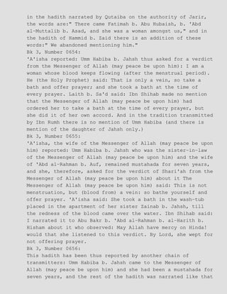 in the hadith narrated by Qutaiba on the authority of Jarir,
the words are:" There came Fatimah b. Abu Hubaish, b. 'Abd
al−Muttalib b. Asad, and she was a woman amongst us," and in
the hadith of Hammid b. Zaid there is an addition of these
words:" We abandoned mentioning him."
Bk 3, Number 0654:
'A'isha reported: Umm Habiba b. Jahsh thus asked for a verdict
from the Messenger of Allah (may peace be upon him): I am a
woman whose blood keeps flowing (after the menstrual period).
He (the Holy Prophet) said: That is only a vein, so take a
bath and offer prayer; and she took a bath at the time of
every prayer. Laith b. Sa'd said: Ibn Shihab made no mention
that the Messenger of Allah (may peace be upon him) had
ordered her to take a bath at the time of every prayer, but
she did it of her own accord. And in the tradition transmitted
by Ibn Rumh there is no mention of Umm Habiba (and there is
mention of the daughter of Jahsh only.)
Bk 3, Number 0655:
'A'isha, the wife of the Messenger of Allah (may peace be upon
him) reported: Umm Habiba b. Jahsh who was the sister−in−law
of the Messenger of Allah (may peace be upon him) and the wife
of 'Abd al−Rahman b. Auf, remained mustahada for seven years,
and she, therefore, asked for the verdict of Shari'ah from the
Messenger of Allah (may peace be upon him) about it The
Messenger of Allah (may peace be upon him) said: This is not
menstruation, but (blood from) a vein: so bathe yourself and
offer prayer. 'A'isha said: She took a bath in the wash−tub
placed in the apartment of her sister Zainab b. Jahsh, till
the redness of the blood came over the water. Ibn Shihab said:
I narrated it to Abu Bakr b. 'Abd al−Rahman b. al−Harith b.
Hisham about it who observed: May Allah have mercy on Hinda!
would that she listened to this verdict. By Lord, she wept for
not offering prayer.
Bk 3, Number 0656:
This hadith has been thus reported by another chain of
transmitters: Umm Habiba b. Jahsh came to the Messenger of
Allah (may peace be upon him) and she had been a mustahada for
seven years, and the rest of the hadith was narrated like that
 